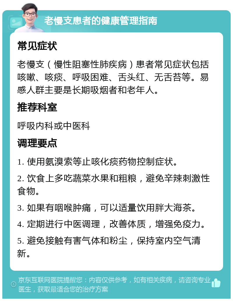 老慢支患者的健康管理指南 常见症状 老慢支（慢性阻塞性肺疾病）患者常见症状包括咳嗽、咳痰、呼吸困难、舌头红、无舌苔等。易感人群主要是长期吸烟者和老年人。 推荐科室 呼吸内科或中医科 调理要点 1. 使用氨溴索等止咳化痰药物控制症状。 2. 饮食上多吃蔬菜水果和粗粮，避免辛辣刺激性食物。 3. 如果有咽喉肿痛，可以适量饮用胖大海茶。 4. 定期进行中医调理，改善体质，增强免疫力。 5. 避免接触有害气体和粉尘，保持室内空气清新。