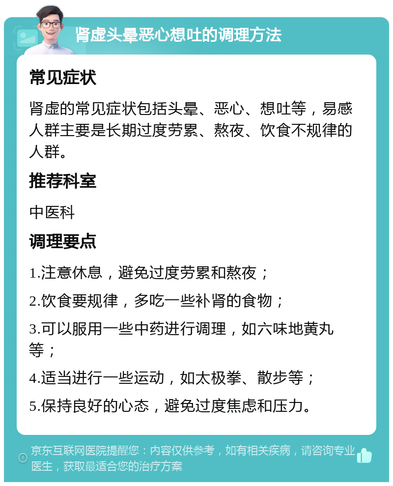 肾虚头晕恶心想吐的调理方法 常见症状 肾虚的常见症状包括头晕、恶心、想吐等，易感人群主要是长期过度劳累、熬夜、饮食不规律的人群。 推荐科室 中医科 调理要点 1.注意休息，避免过度劳累和熬夜； 2.饮食要规律，多吃一些补肾的食物； 3.可以服用一些中药进行调理，如六味地黄丸等； 4.适当进行一些运动，如太极拳、散步等； 5.保持良好的心态，避免过度焦虑和压力。