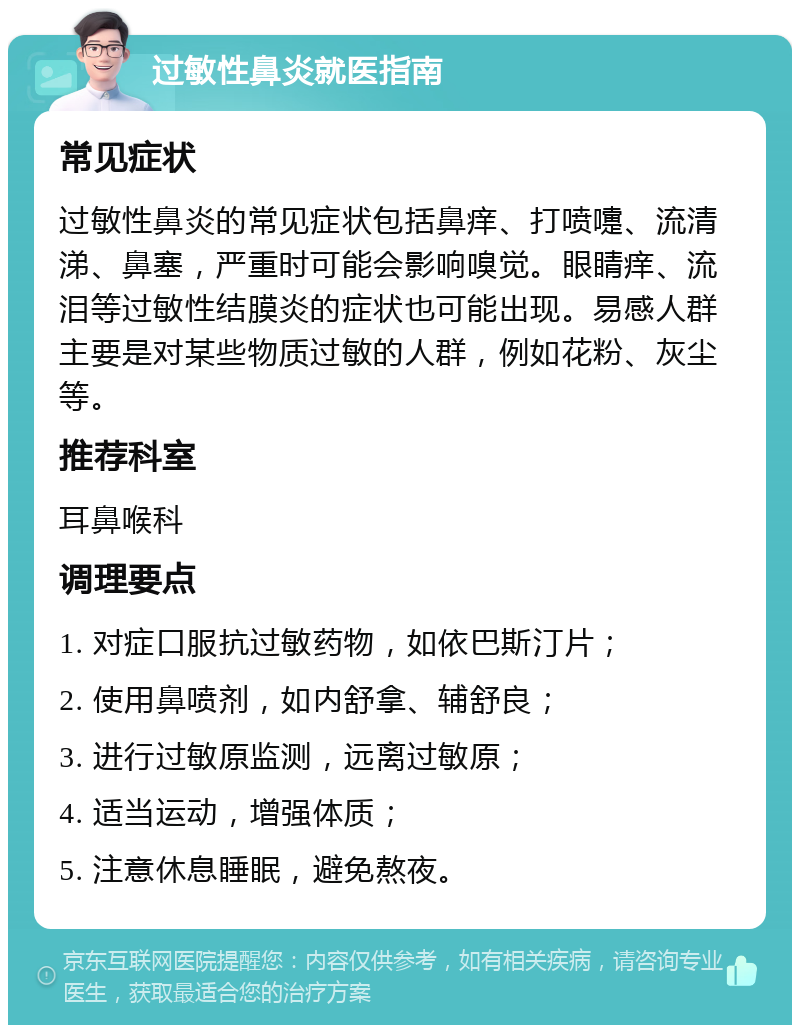 过敏性鼻炎就医指南 常见症状 过敏性鼻炎的常见症状包括鼻痒、打喷嚏、流清涕、鼻塞，严重时可能会影响嗅觉。眼睛痒、流泪等过敏性结膜炎的症状也可能出现。易感人群主要是对某些物质过敏的人群，例如花粉、灰尘等。 推荐科室 耳鼻喉科 调理要点 1. 对症口服抗过敏药物，如依巴斯汀片； 2. 使用鼻喷剂，如内舒拿、辅舒良； 3. 进行过敏原监测，远离过敏原； 4. 适当运动，增强体质； 5. 注意休息睡眠，避免熬夜。