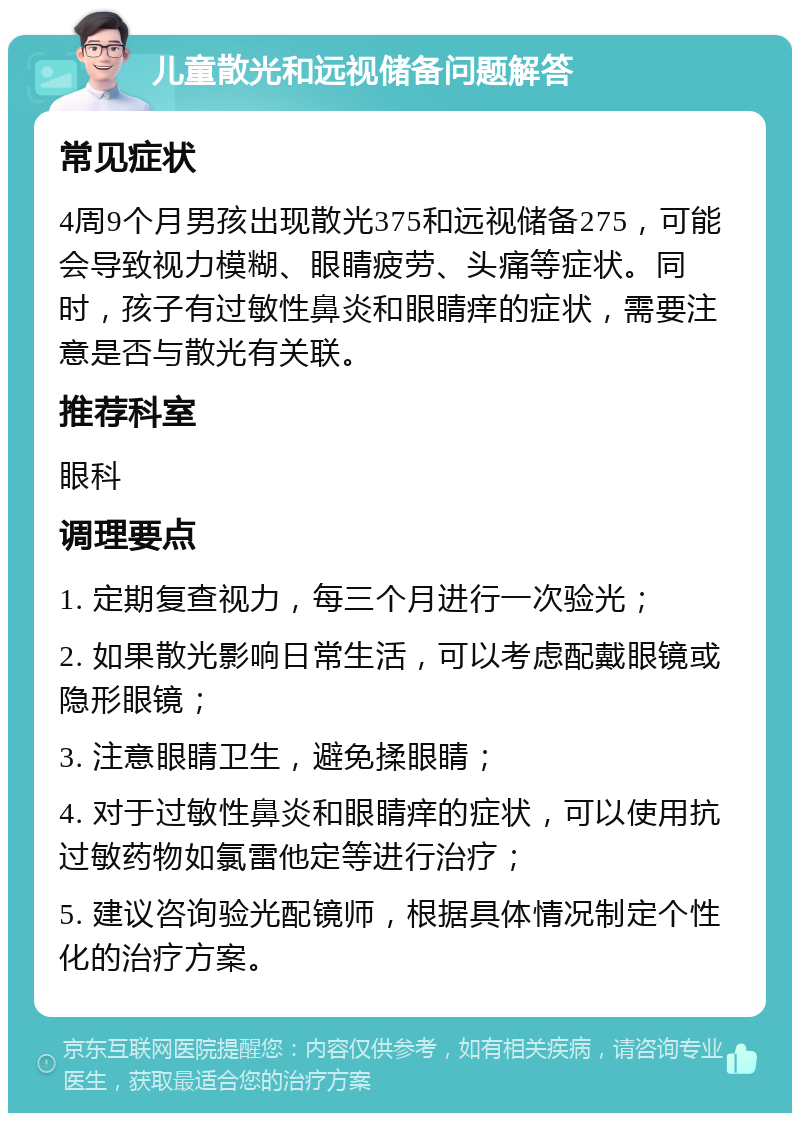 儿童散光和远视储备问题解答 常见症状 4周9个月男孩出现散光375和远视储备275，可能会导致视力模糊、眼睛疲劳、头痛等症状。同时，孩子有过敏性鼻炎和眼睛痒的症状，需要注意是否与散光有关联。 推荐科室 眼科 调理要点 1. 定期复查视力，每三个月进行一次验光； 2. 如果散光影响日常生活，可以考虑配戴眼镜或隐形眼镜； 3. 注意眼睛卫生，避免揉眼睛； 4. 对于过敏性鼻炎和眼睛痒的症状，可以使用抗过敏药物如氯雷他定等进行治疗； 5. 建议咨询验光配镜师，根据具体情况制定个性化的治疗方案。