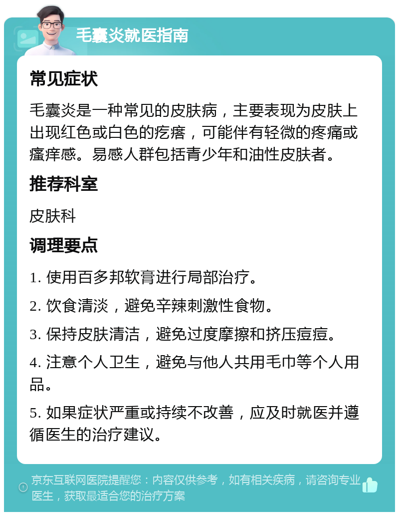 毛囊炎就医指南 常见症状 毛囊炎是一种常见的皮肤病，主要表现为皮肤上出现红色或白色的疙瘩，可能伴有轻微的疼痛或瘙痒感。易感人群包括青少年和油性皮肤者。 推荐科室 皮肤科 调理要点 1. 使用百多邦软膏进行局部治疗。 2. 饮食清淡，避免辛辣刺激性食物。 3. 保持皮肤清洁，避免过度摩擦和挤压痘痘。 4. 注意个人卫生，避免与他人共用毛巾等个人用品。 5. 如果症状严重或持续不改善，应及时就医并遵循医生的治疗建议。