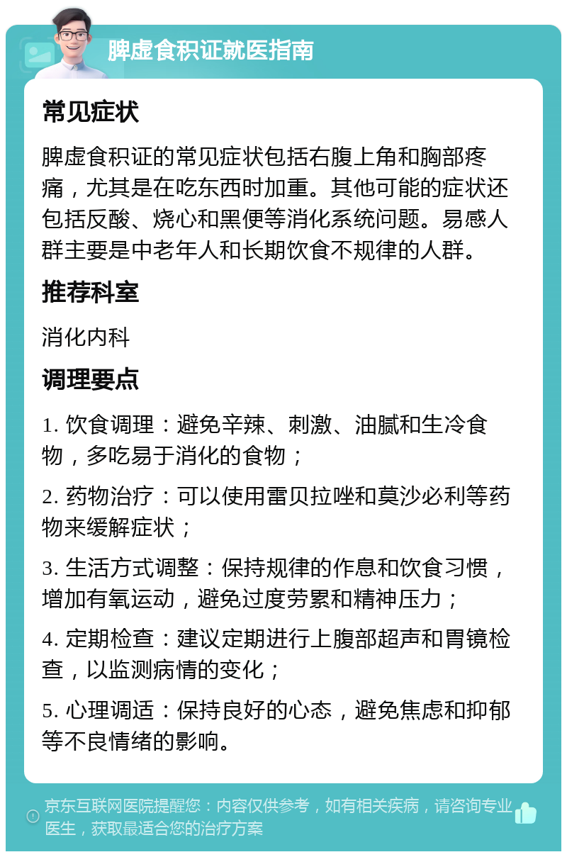 脾虚食积证就医指南 常见症状 脾虚食积证的常见症状包括右腹上角和胸部疼痛，尤其是在吃东西时加重。其他可能的症状还包括反酸、烧心和黑便等消化系统问题。易感人群主要是中老年人和长期饮食不规律的人群。 推荐科室 消化内科 调理要点 1. 饮食调理：避免辛辣、刺激、油腻和生冷食物，多吃易于消化的食物； 2. 药物治疗：可以使用雷贝拉唑和莫沙必利等药物来缓解症状； 3. 生活方式调整：保持规律的作息和饮食习惯，增加有氧运动，避免过度劳累和精神压力； 4. 定期检查：建议定期进行上腹部超声和胃镜检查，以监测病情的变化； 5. 心理调适：保持良好的心态，避免焦虑和抑郁等不良情绪的影响。