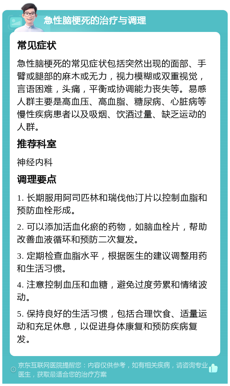 急性脑梗死的治疗与调理 常见症状 急性脑梗死的常见症状包括突然出现的面部、手臂或腿部的麻木或无力，视力模糊或双重视觉，言语困难，头痛，平衡或协调能力丧失等。易感人群主要是高血压、高血脂、糖尿病、心脏病等慢性疾病患者以及吸烟、饮酒过量、缺乏运动的人群。 推荐科室 神经内科 调理要点 1. 长期服用阿司匹林和瑞伐他汀片以控制血脂和预防血栓形成。 2. 可以添加活血化瘀的药物，如脑血栓片，帮助改善血液循环和预防二次复发。 3. 定期检查血脂水平，根据医生的建议调整用药和生活习惯。 4. 注意控制血压和血糖，避免过度劳累和情绪波动。 5. 保持良好的生活习惯，包括合理饮食、适量运动和充足休息，以促进身体康复和预防疾病复发。