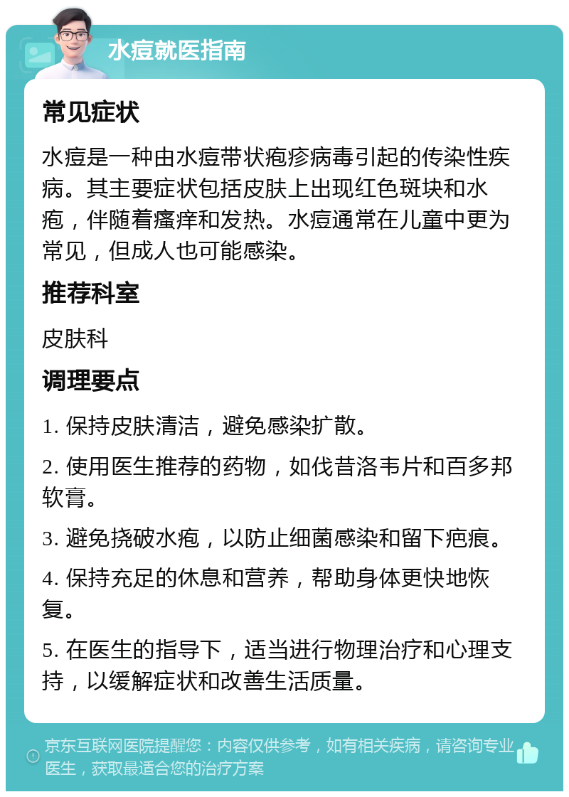 水痘就医指南 常见症状 水痘是一种由水痘带状疱疹病毒引起的传染性疾病。其主要症状包括皮肤上出现红色斑块和水疱，伴随着瘙痒和发热。水痘通常在儿童中更为常见，但成人也可能感染。 推荐科室 皮肤科 调理要点 1. 保持皮肤清洁，避免感染扩散。 2. 使用医生推荐的药物，如伐昔洛韦片和百多邦软膏。 3. 避免挠破水疱，以防止细菌感染和留下疤痕。 4. 保持充足的休息和营养，帮助身体更快地恢复。 5. 在医生的指导下，适当进行物理治疗和心理支持，以缓解症状和改善生活质量。