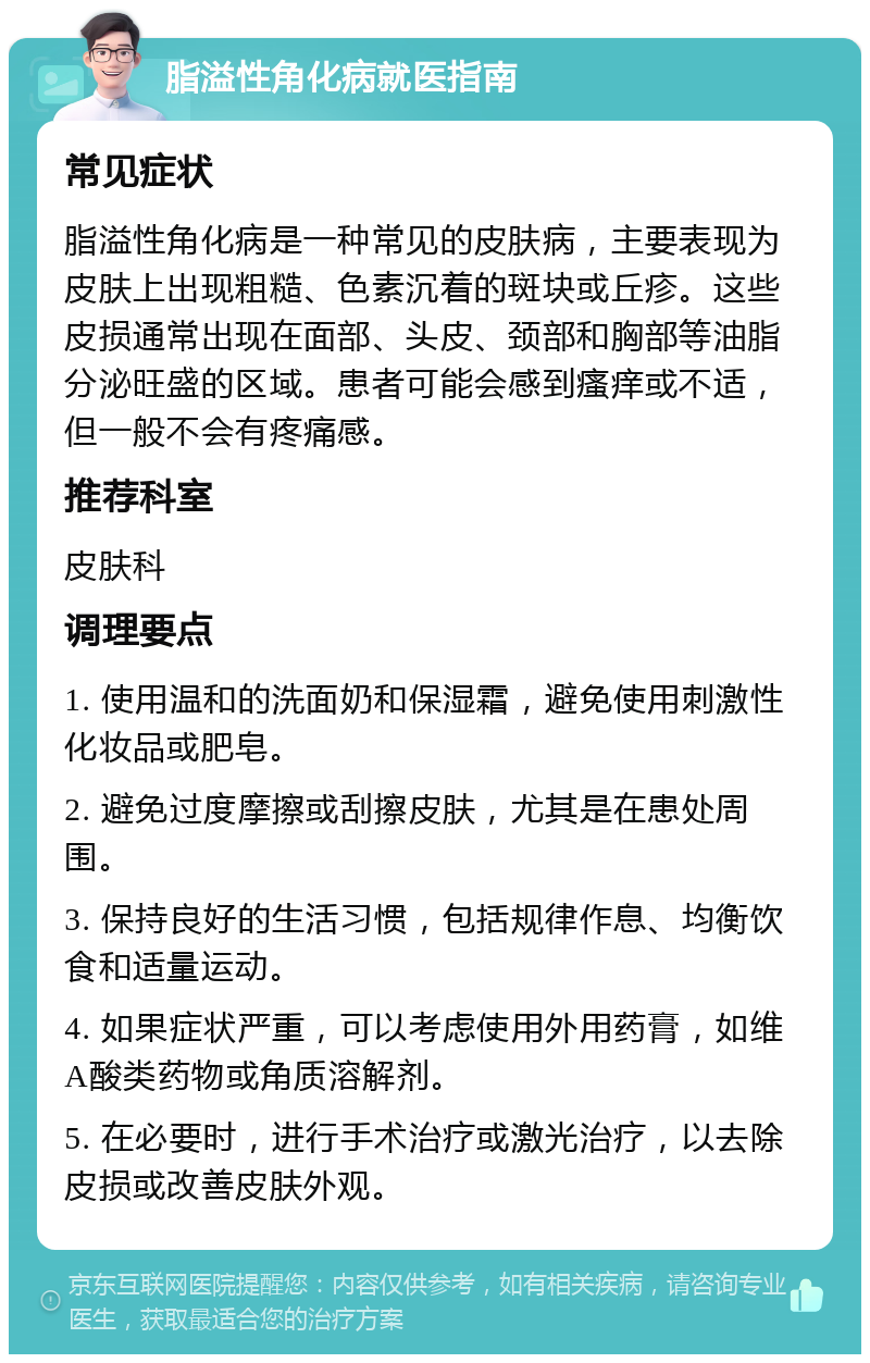 脂溢性角化病就医指南 常见症状 脂溢性角化病是一种常见的皮肤病，主要表现为皮肤上出现粗糙、色素沉着的斑块或丘疹。这些皮损通常出现在面部、头皮、颈部和胸部等油脂分泌旺盛的区域。患者可能会感到瘙痒或不适，但一般不会有疼痛感。 推荐科室 皮肤科 调理要点 1. 使用温和的洗面奶和保湿霜，避免使用刺激性化妆品或肥皂。 2. 避免过度摩擦或刮擦皮肤，尤其是在患处周围。 3. 保持良好的生活习惯，包括规律作息、均衡饮食和适量运动。 4. 如果症状严重，可以考虑使用外用药膏，如维A酸类药物或角质溶解剂。 5. 在必要时，进行手术治疗或激光治疗，以去除皮损或改善皮肤外观。