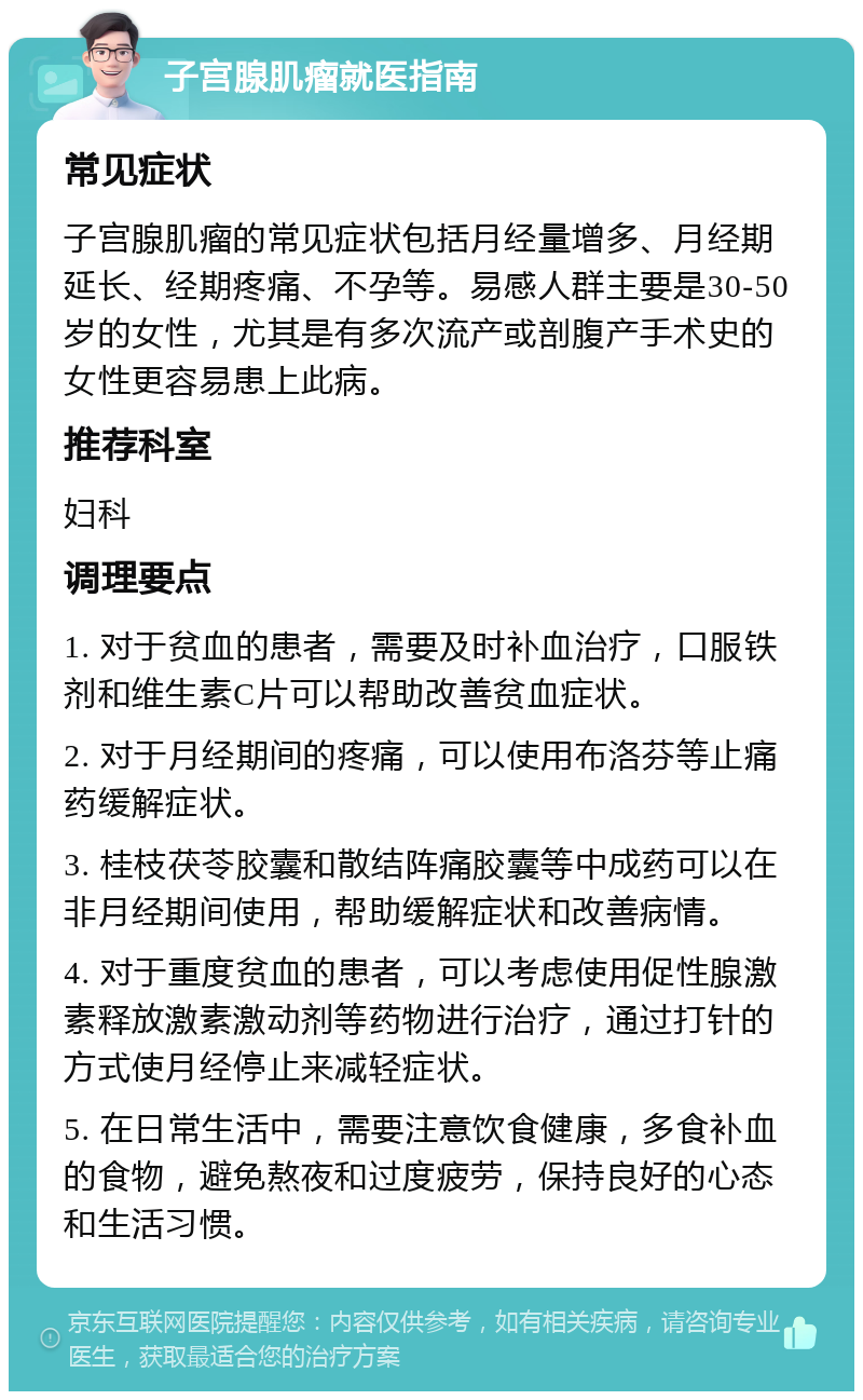 子宫腺肌瘤就医指南 常见症状 子宫腺肌瘤的常见症状包括月经量增多、月经期延长、经期疼痛、不孕等。易感人群主要是30-50岁的女性，尤其是有多次流产或剖腹产手术史的女性更容易患上此病。 推荐科室 妇科 调理要点 1. 对于贫血的患者，需要及时补血治疗，口服铁剂和维生素C片可以帮助改善贫血症状。 2. 对于月经期间的疼痛，可以使用布洛芬等止痛药缓解症状。 3. 桂枝茯苓胶囊和散结阵痛胶囊等中成药可以在非月经期间使用，帮助缓解症状和改善病情。 4. 对于重度贫血的患者，可以考虑使用促性腺激素释放激素激动剂等药物进行治疗，通过打针的方式使月经停止来减轻症状。 5. 在日常生活中，需要注意饮食健康，多食补血的食物，避免熬夜和过度疲劳，保持良好的心态和生活习惯。