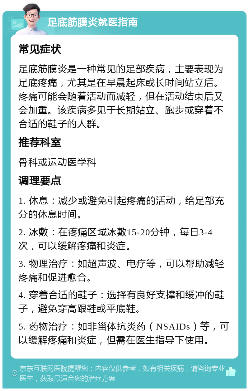 足底筋膜炎就医指南 常见症状 足底筋膜炎是一种常见的足部疾病，主要表现为足底疼痛，尤其是在早晨起床或长时间站立后。疼痛可能会随着活动而减轻，但在活动结束后又会加重。该疾病多见于长期站立、跑步或穿着不合适的鞋子的人群。 推荐科室 骨科或运动医学科 调理要点 1. 休息：减少或避免引起疼痛的活动，给足部充分的休息时间。 2. 冰敷：在疼痛区域冰敷15-20分钟，每日3-4次，可以缓解疼痛和炎症。 3. 物理治疗：如超声波、电疗等，可以帮助减轻疼痛和促进愈合。 4. 穿着合适的鞋子：选择有良好支撑和缓冲的鞋子，避免穿高跟鞋或平底鞋。 5. 药物治疗：如非甾体抗炎药（NSAIDs）等，可以缓解疼痛和炎症，但需在医生指导下使用。