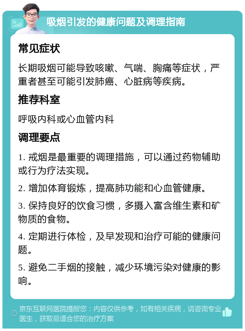 吸烟引发的健康问题及调理指南 常见症状 长期吸烟可能导致咳嗽、气喘、胸痛等症状，严重者甚至可能引发肺癌、心脏病等疾病。 推荐科室 呼吸内科或心血管内科 调理要点 1. 戒烟是最重要的调理措施，可以通过药物辅助或行为疗法实现。 2. 增加体育锻炼，提高肺功能和心血管健康。 3. 保持良好的饮食习惯，多摄入富含维生素和矿物质的食物。 4. 定期进行体检，及早发现和治疗可能的健康问题。 5. 避免二手烟的接触，减少环境污染对健康的影响。