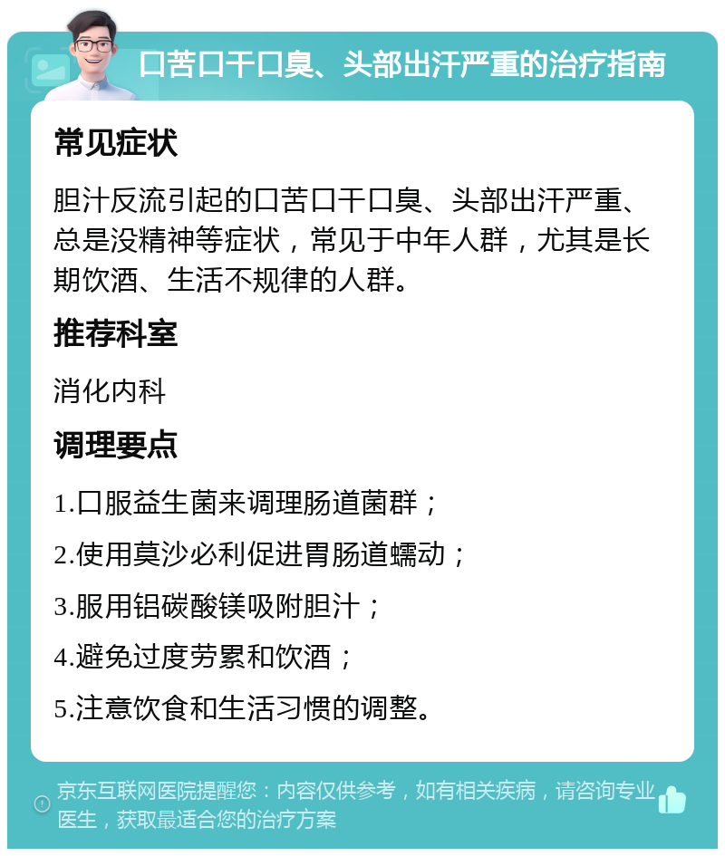 口苦口干口臭、头部出汗严重的治疗指南 常见症状 胆汁反流引起的口苦口干口臭、头部出汗严重、总是没精神等症状，常见于中年人群，尤其是长期饮酒、生活不规律的人群。 推荐科室 消化内科 调理要点 1.口服益生菌来调理肠道菌群； 2.使用莫沙必利促进胃肠道蠕动； 3.服用铝碳酸镁吸附胆汁； 4.避免过度劳累和饮酒； 5.注意饮食和生活习惯的调整。