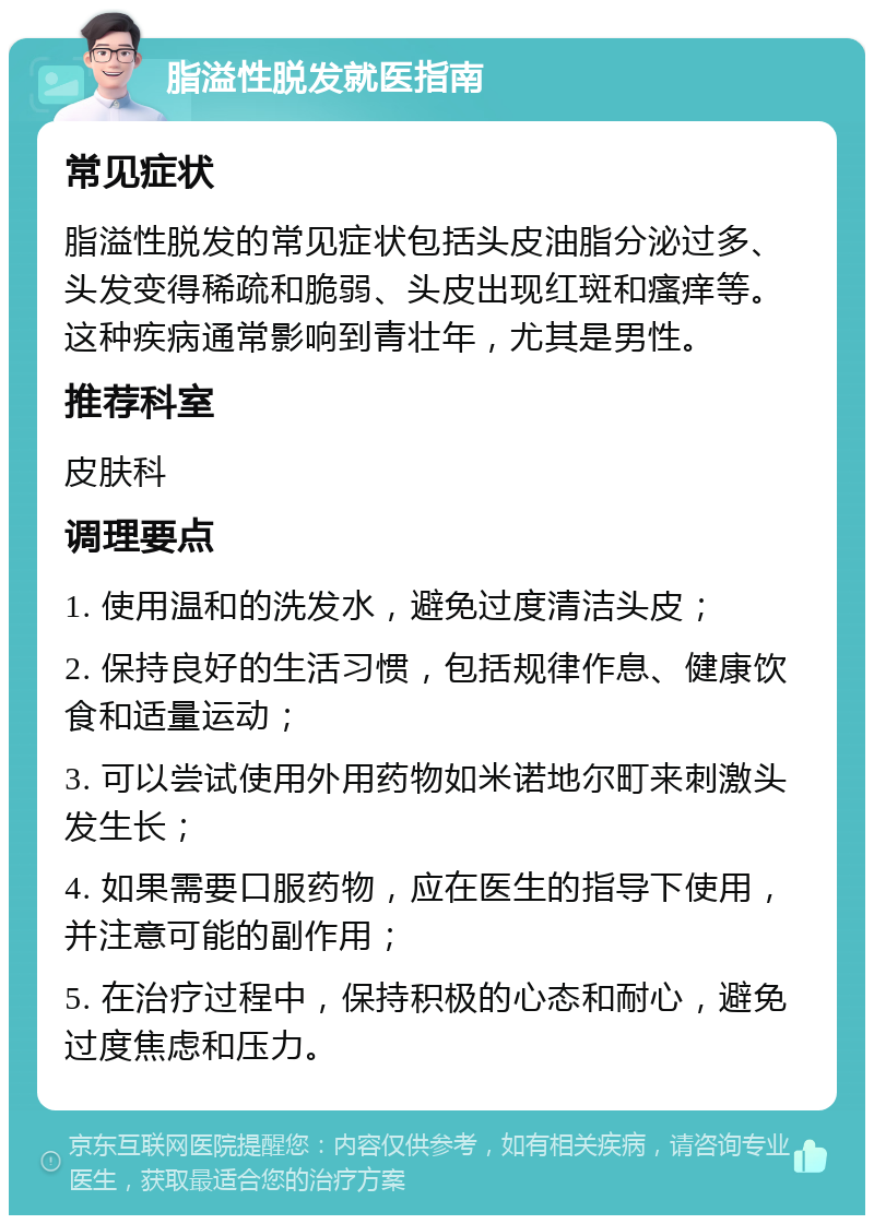 脂溢性脱发就医指南 常见症状 脂溢性脱发的常见症状包括头皮油脂分泌过多、头发变得稀疏和脆弱、头皮出现红斑和瘙痒等。这种疾病通常影响到青壮年，尤其是男性。 推荐科室 皮肤科 调理要点 1. 使用温和的洗发水，避免过度清洁头皮； 2. 保持良好的生活习惯，包括规律作息、健康饮食和适量运动； 3. 可以尝试使用外用药物如米诺地尔町来刺激头发生长； 4. 如果需要口服药物，应在医生的指导下使用，并注意可能的副作用； 5. 在治疗过程中，保持积极的心态和耐心，避免过度焦虑和压力。