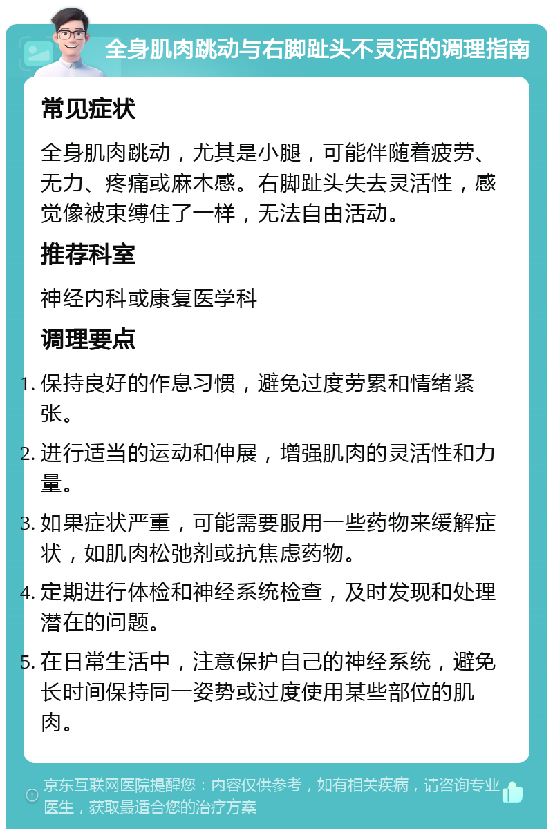 全身肌肉跳动与右脚趾头不灵活的调理指南 常见症状 全身肌肉跳动，尤其是小腿，可能伴随着疲劳、无力、疼痛或麻木感。右脚趾头失去灵活性，感觉像被束缚住了一样，无法自由活动。 推荐科室 神经内科或康复医学科 调理要点 保持良好的作息习惯，避免过度劳累和情绪紧张。 进行适当的运动和伸展，增强肌肉的灵活性和力量。 如果症状严重，可能需要服用一些药物来缓解症状，如肌肉松弛剂或抗焦虑药物。 定期进行体检和神经系统检查，及时发现和处理潜在的问题。 在日常生活中，注意保护自己的神经系统，避免长时间保持同一姿势或过度使用某些部位的肌肉。