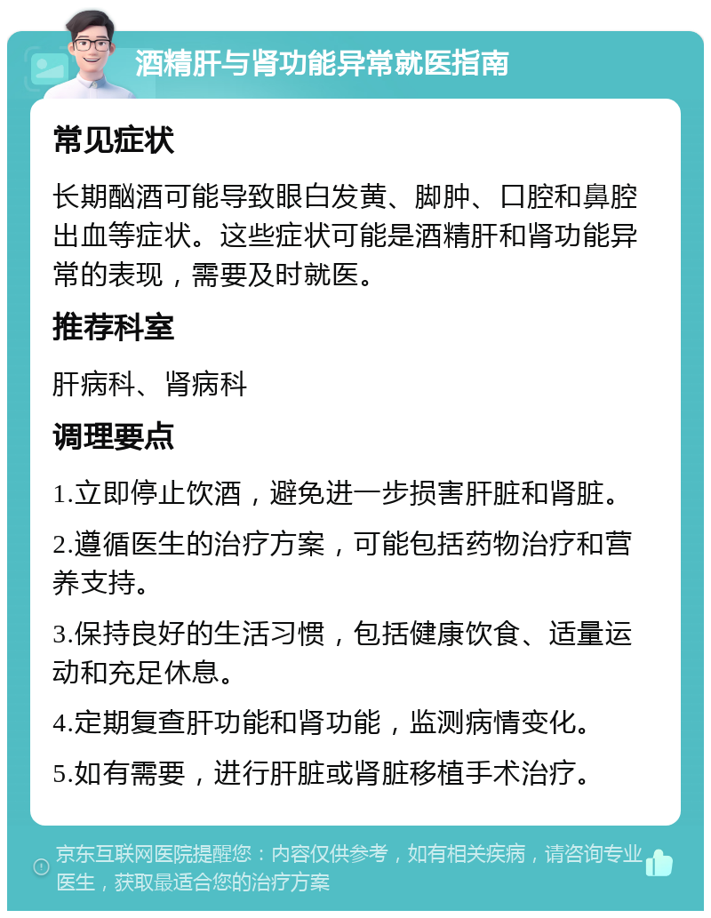 酒精肝与肾功能异常就医指南 常见症状 长期酗酒可能导致眼白发黄、脚肿、口腔和鼻腔出血等症状。这些症状可能是酒精肝和肾功能异常的表现，需要及时就医。 推荐科室 肝病科、肾病科 调理要点 1.立即停止饮酒，避免进一步损害肝脏和肾脏。 2.遵循医生的治疗方案，可能包括药物治疗和营养支持。 3.保持良好的生活习惯，包括健康饮食、适量运动和充足休息。 4.定期复查肝功能和肾功能，监测病情变化。 5.如有需要，进行肝脏或肾脏移植手术治疗。