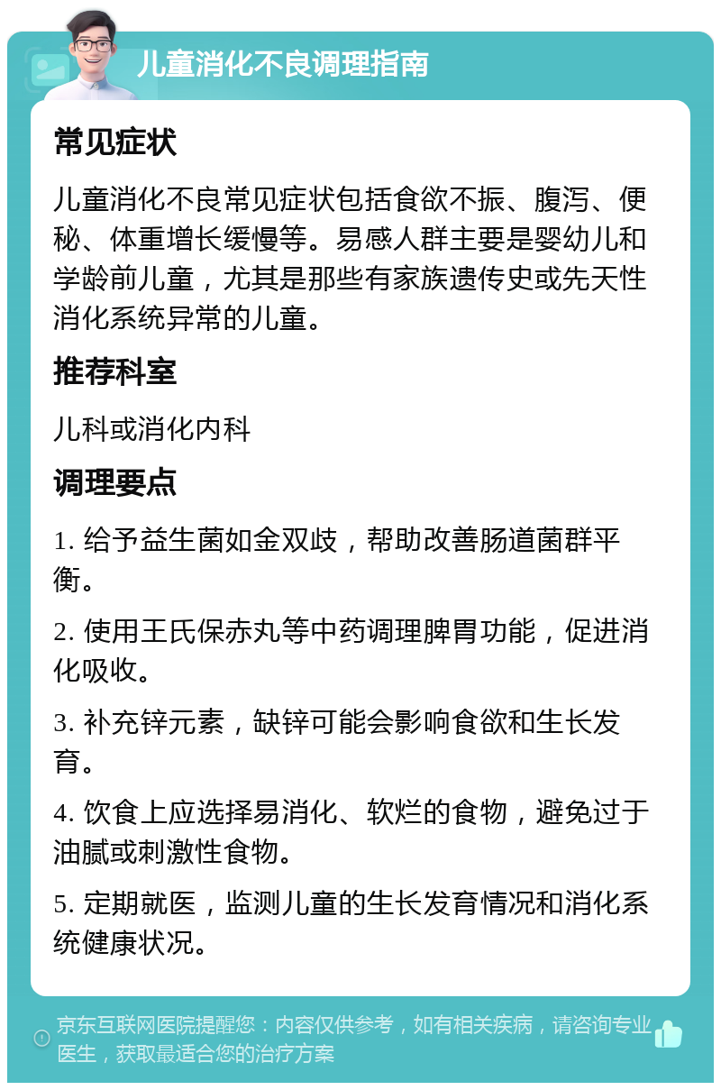 儿童消化不良调理指南 常见症状 儿童消化不良常见症状包括食欲不振、腹泻、便秘、体重增长缓慢等。易感人群主要是婴幼儿和学龄前儿童，尤其是那些有家族遗传史或先天性消化系统异常的儿童。 推荐科室 儿科或消化内科 调理要点 1. 给予益生菌如金双歧，帮助改善肠道菌群平衡。 2. 使用王氏保赤丸等中药调理脾胃功能，促进消化吸收。 3. 补充锌元素，缺锌可能会影响食欲和生长发育。 4. 饮食上应选择易消化、软烂的食物，避免过于油腻或刺激性食物。 5. 定期就医，监测儿童的生长发育情况和消化系统健康状况。