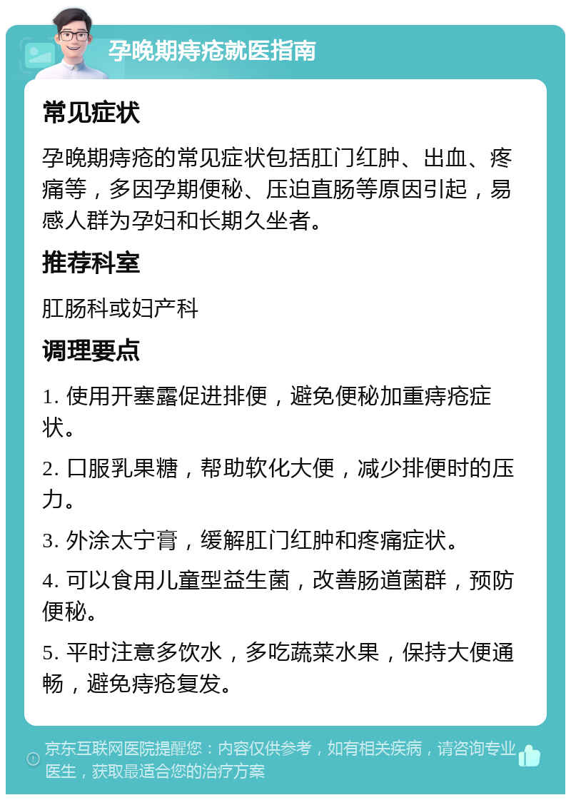 孕晚期痔疮就医指南 常见症状 孕晚期痔疮的常见症状包括肛门红肿、出血、疼痛等，多因孕期便秘、压迫直肠等原因引起，易感人群为孕妇和长期久坐者。 推荐科室 肛肠科或妇产科 调理要点 1. 使用开塞露促进排便，避免便秘加重痔疮症状。 2. 口服乳果糖，帮助软化大便，减少排便时的压力。 3. 外涂太宁膏，缓解肛门红肿和疼痛症状。 4. 可以食用儿童型益生菌，改善肠道菌群，预防便秘。 5. 平时注意多饮水，多吃蔬菜水果，保持大便通畅，避免痔疮复发。