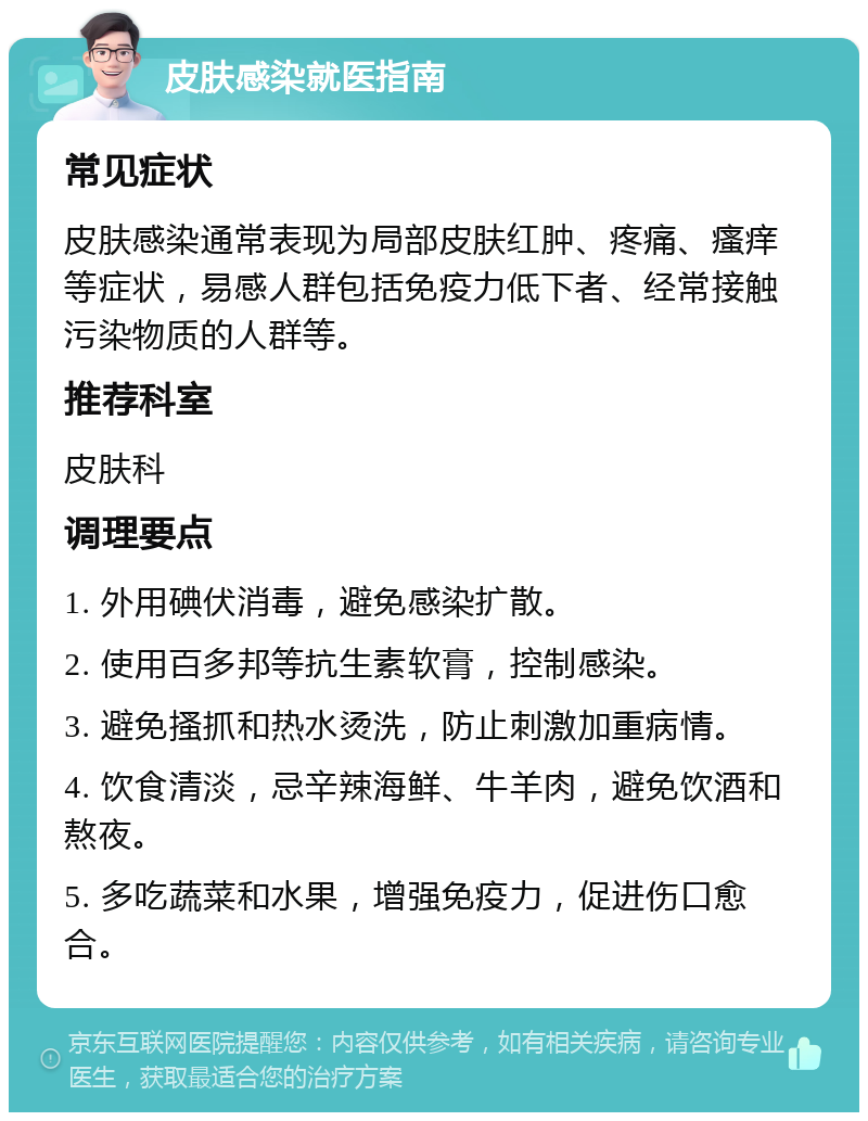 皮肤感染就医指南 常见症状 皮肤感染通常表现为局部皮肤红肿、疼痛、瘙痒等症状，易感人群包括免疫力低下者、经常接触污染物质的人群等。 推荐科室 皮肤科 调理要点 1. 外用碘伏消毒，避免感染扩散。 2. 使用百多邦等抗生素软膏，控制感染。 3. 避免搔抓和热水烫洗，防止刺激加重病情。 4. 饮食清淡，忌辛辣海鲜、牛羊肉，避免饮酒和熬夜。 5. 多吃蔬菜和水果，增强免疫力，促进伤口愈合。