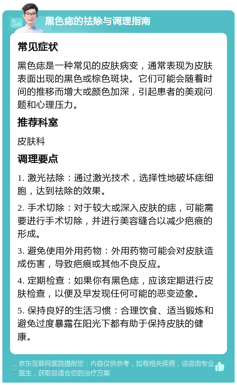 黑色痣的祛除与调理指南 常见症状 黑色痣是一种常见的皮肤病变，通常表现为皮肤表面出现的黑色或棕色斑块。它们可能会随着时间的推移而增大或颜色加深，引起患者的美观问题和心理压力。 推荐科室 皮肤科 调理要点 1. 激光祛除：通过激光技术，选择性地破坏痣细胞，达到祛除的效果。 2. 手术切除：对于较大或深入皮肤的痣，可能需要进行手术切除，并进行美容缝合以减少疤痕的形成。 3. 避免使用外用药物：外用药物可能会对皮肤造成伤害，导致疤痕或其他不良反应。 4. 定期检查：如果你有黑色痣，应该定期进行皮肤检查，以便及早发现任何可能的恶变迹象。 5. 保持良好的生活习惯：合理饮食、适当锻炼和避免过度暴露在阳光下都有助于保持皮肤的健康。