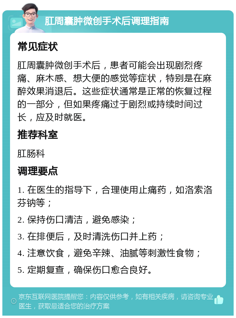 肛周囊肿微创手术后调理指南 常见症状 肛周囊肿微创手术后，患者可能会出现剧烈疼痛、麻木感、想大便的感觉等症状，特别是在麻醉效果消退后。这些症状通常是正常的恢复过程的一部分，但如果疼痛过于剧烈或持续时间过长，应及时就医。 推荐科室 肛肠科 调理要点 1. 在医生的指导下，合理使用止痛药，如洛索洛芬钠等； 2. 保持伤口清洁，避免感染； 3. 在排便后，及时清洗伤口并上药； 4. 注意饮食，避免辛辣、油腻等刺激性食物； 5. 定期复查，确保伤口愈合良好。