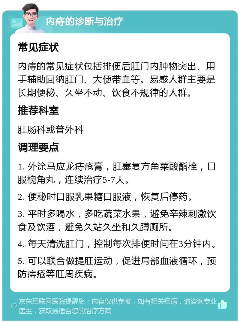 内痔的诊断与治疗 常见症状 内痔的常见症状包括排便后肛门内肿物突出、用手辅助回纳肛门、大便带血等。易感人群主要是长期便秘、久坐不动、饮食不规律的人群。 推荐科室 肛肠科或普外科 调理要点 1. 外涂马应龙痔疮膏，肛塞复方角菜酸酯栓，口服槐角丸，连续治疗5-7天。 2. 便秘时口服乳果糖口服液，恢复后停药。 3. 平时多喝水，多吃蔬菜水果，避免辛辣刺激饮食及饮酒，避免久站久坐和久蹲厕所。 4. 每天清洗肛门，控制每次排便时间在3分钟内。 5. 可以联合做提肛运动，促进局部血液循环，预防痔疮等肛周疾病。