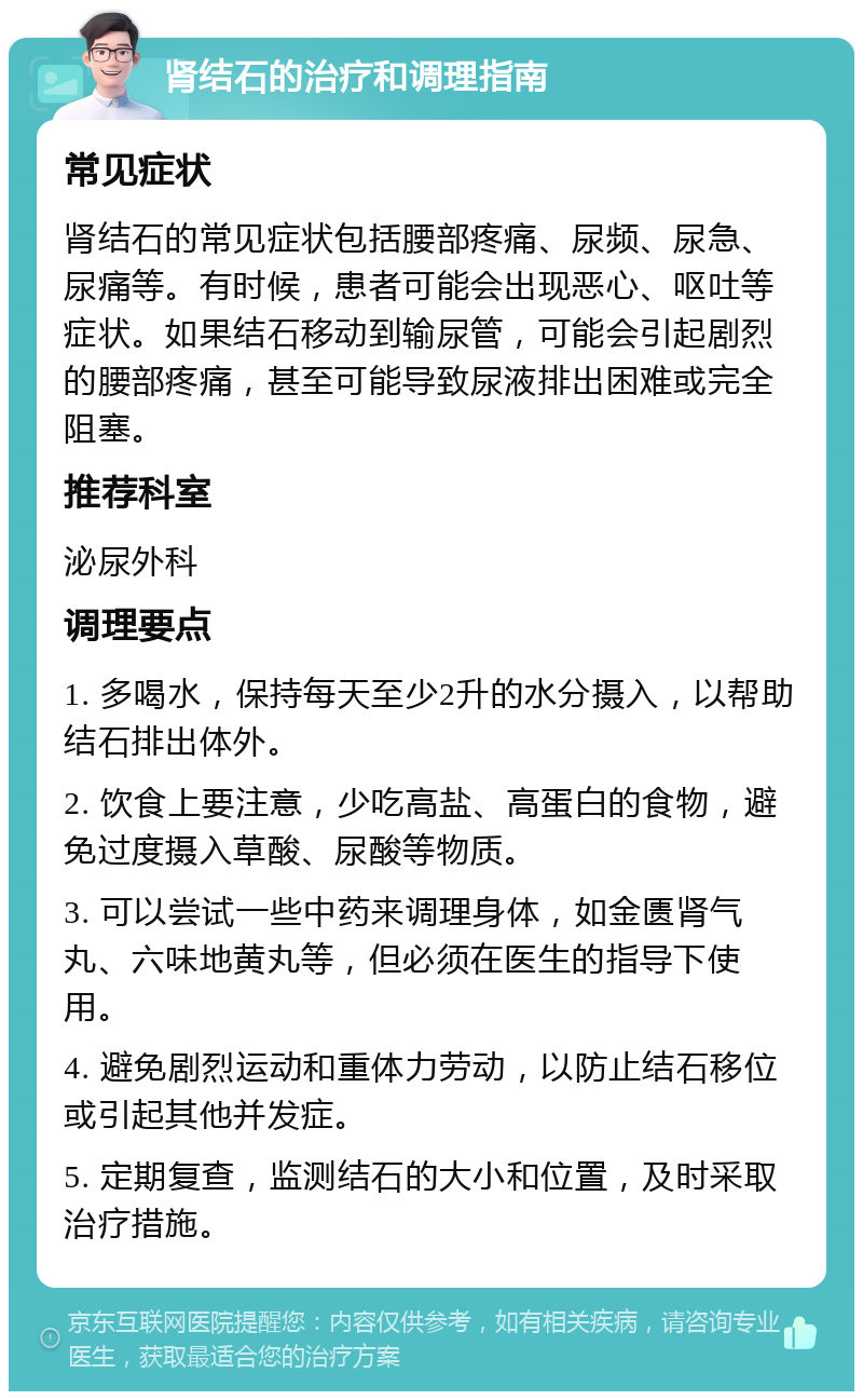 肾结石的治疗和调理指南 常见症状 肾结石的常见症状包括腰部疼痛、尿频、尿急、尿痛等。有时候，患者可能会出现恶心、呕吐等症状。如果结石移动到输尿管，可能会引起剧烈的腰部疼痛，甚至可能导致尿液排出困难或完全阻塞。 推荐科室 泌尿外科 调理要点 1. 多喝水，保持每天至少2升的水分摄入，以帮助结石排出体外。 2. 饮食上要注意，少吃高盐、高蛋白的食物，避免过度摄入草酸、尿酸等物质。 3. 可以尝试一些中药来调理身体，如金匮肾气丸、六味地黄丸等，但必须在医生的指导下使用。 4. 避免剧烈运动和重体力劳动，以防止结石移位或引起其他并发症。 5. 定期复查，监测结石的大小和位置，及时采取治疗措施。