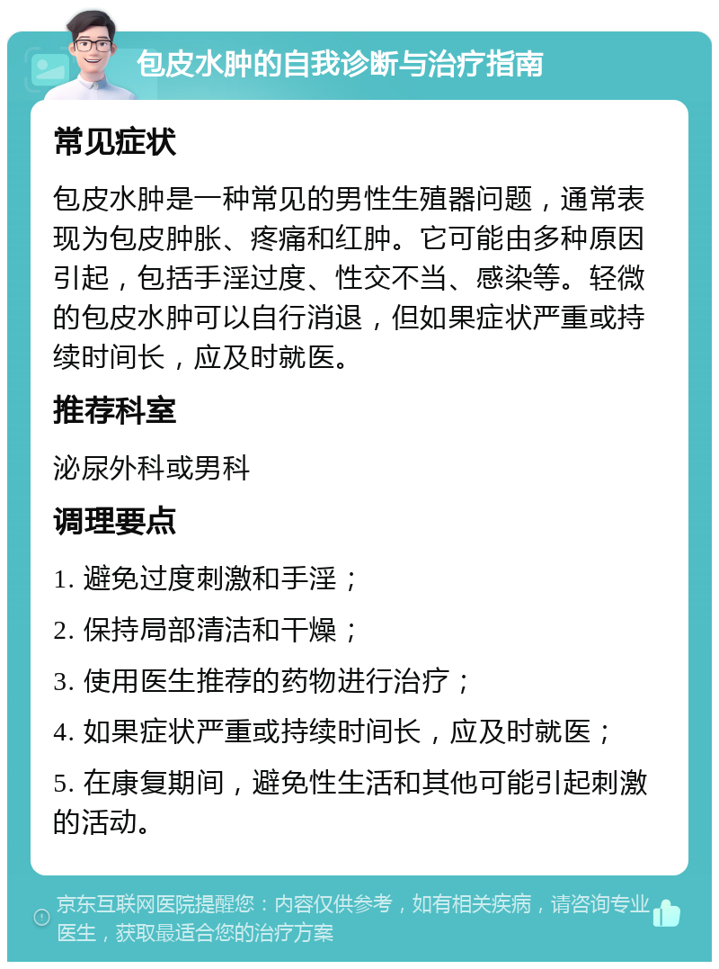 包皮水肿的自我诊断与治疗指南 常见症状 包皮水肿是一种常见的男性生殖器问题，通常表现为包皮肿胀、疼痛和红肿。它可能由多种原因引起，包括手淫过度、性交不当、感染等。轻微的包皮水肿可以自行消退，但如果症状严重或持续时间长，应及时就医。 推荐科室 泌尿外科或男科 调理要点 1. 避免过度刺激和手淫； 2. 保持局部清洁和干燥； 3. 使用医生推荐的药物进行治疗； 4. 如果症状严重或持续时间长，应及时就医； 5. 在康复期间，避免性生活和其他可能引起刺激的活动。