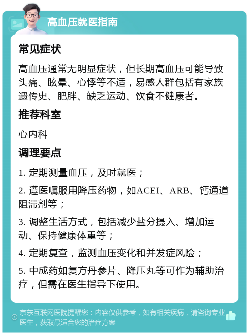 高血压就医指南 常见症状 高血压通常无明显症状，但长期高血压可能导致头痛、眩晕、心悸等不适，易感人群包括有家族遗传史、肥胖、缺乏运动、饮食不健康者。 推荐科室 心内科 调理要点 1. 定期测量血压，及时就医； 2. 遵医嘱服用降压药物，如ACEI、ARB、钙通道阻滞剂等； 3. 调整生活方式，包括减少盐分摄入、增加运动、保持健康体重等； 4. 定期复查，监测血压变化和并发症风险； 5. 中成药如复方丹参片、降压丸等可作为辅助治疗，但需在医生指导下使用。