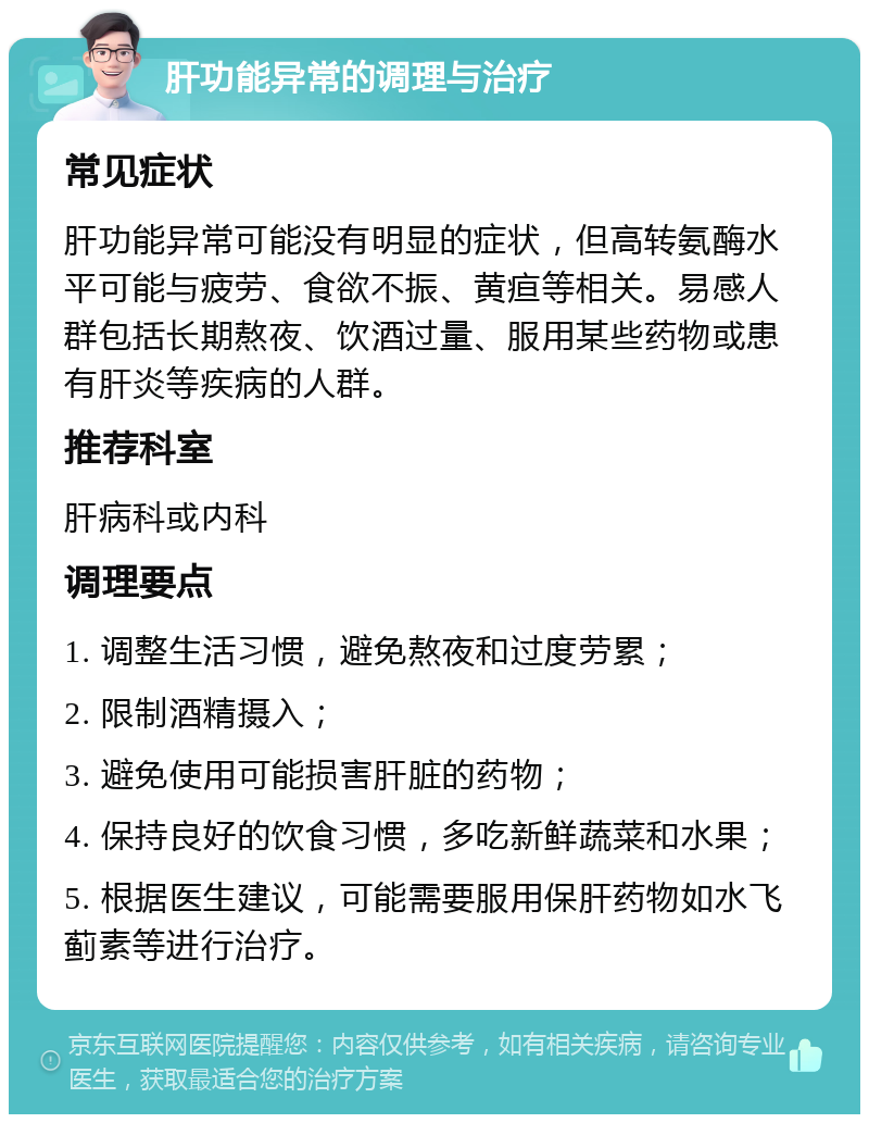 肝功能异常的调理与治疗 常见症状 肝功能异常可能没有明显的症状，但高转氨酶水平可能与疲劳、食欲不振、黄疸等相关。易感人群包括长期熬夜、饮酒过量、服用某些药物或患有肝炎等疾病的人群。 推荐科室 肝病科或内科 调理要点 1. 调整生活习惯，避免熬夜和过度劳累； 2. 限制酒精摄入； 3. 避免使用可能损害肝脏的药物； 4. 保持良好的饮食习惯，多吃新鲜蔬菜和水果； 5. 根据医生建议，可能需要服用保肝药物如水飞蓟素等进行治疗。