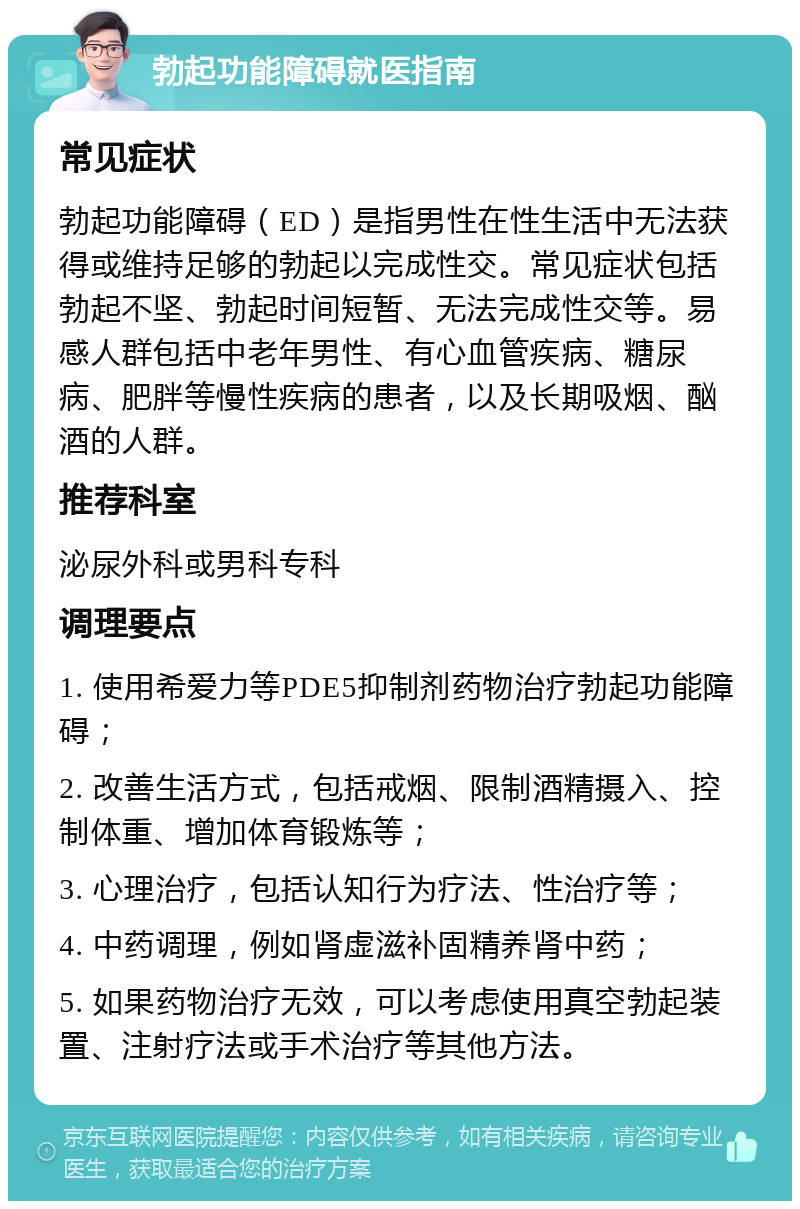 勃起功能障碍就医指南 常见症状 勃起功能障碍（ED）是指男性在性生活中无法获得或维持足够的勃起以完成性交。常见症状包括勃起不坚、勃起时间短暂、无法完成性交等。易感人群包括中老年男性、有心血管疾病、糖尿病、肥胖等慢性疾病的患者，以及长期吸烟、酗酒的人群。 推荐科室 泌尿外科或男科专科 调理要点 1. 使用希爱力等PDE5抑制剂药物治疗勃起功能障碍； 2. 改善生活方式，包括戒烟、限制酒精摄入、控制体重、增加体育锻炼等； 3. 心理治疗，包括认知行为疗法、性治疗等； 4. 中药调理，例如肾虚滋补固精养肾中药； 5. 如果药物治疗无效，可以考虑使用真空勃起装置、注射疗法或手术治疗等其他方法。