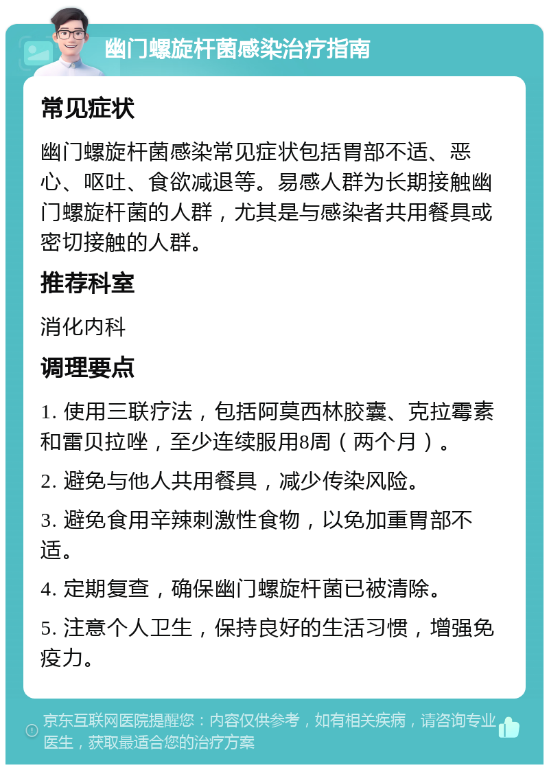 幽门螺旋杆菌感染治疗指南 常见症状 幽门螺旋杆菌感染常见症状包括胃部不适、恶心、呕吐、食欲减退等。易感人群为长期接触幽门螺旋杆菌的人群，尤其是与感染者共用餐具或密切接触的人群。 推荐科室 消化内科 调理要点 1. 使用三联疗法，包括阿莫西林胶囊、克拉霉素和雷贝拉唑，至少连续服用8周（两个月）。 2. 避免与他人共用餐具，减少传染风险。 3. 避免食用辛辣刺激性食物，以免加重胃部不适。 4. 定期复查，确保幽门螺旋杆菌已被清除。 5. 注意个人卫生，保持良好的生活习惯，增强免疫力。