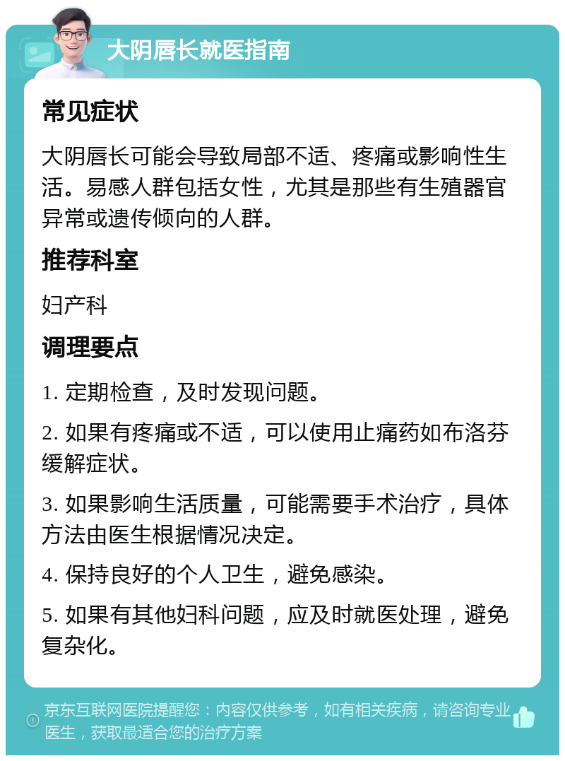 大阴唇长就医指南 常见症状 大阴唇长可能会导致局部不适、疼痛或影响性生活。易感人群包括女性，尤其是那些有生殖器官异常或遗传倾向的人群。 推荐科室 妇产科 调理要点 1. 定期检查，及时发现问题。 2. 如果有疼痛或不适，可以使用止痛药如布洛芬缓解症状。 3. 如果影响生活质量，可能需要手术治疗，具体方法由医生根据情况决定。 4. 保持良好的个人卫生，避免感染。 5. 如果有其他妇科问题，应及时就医处理，避免复杂化。