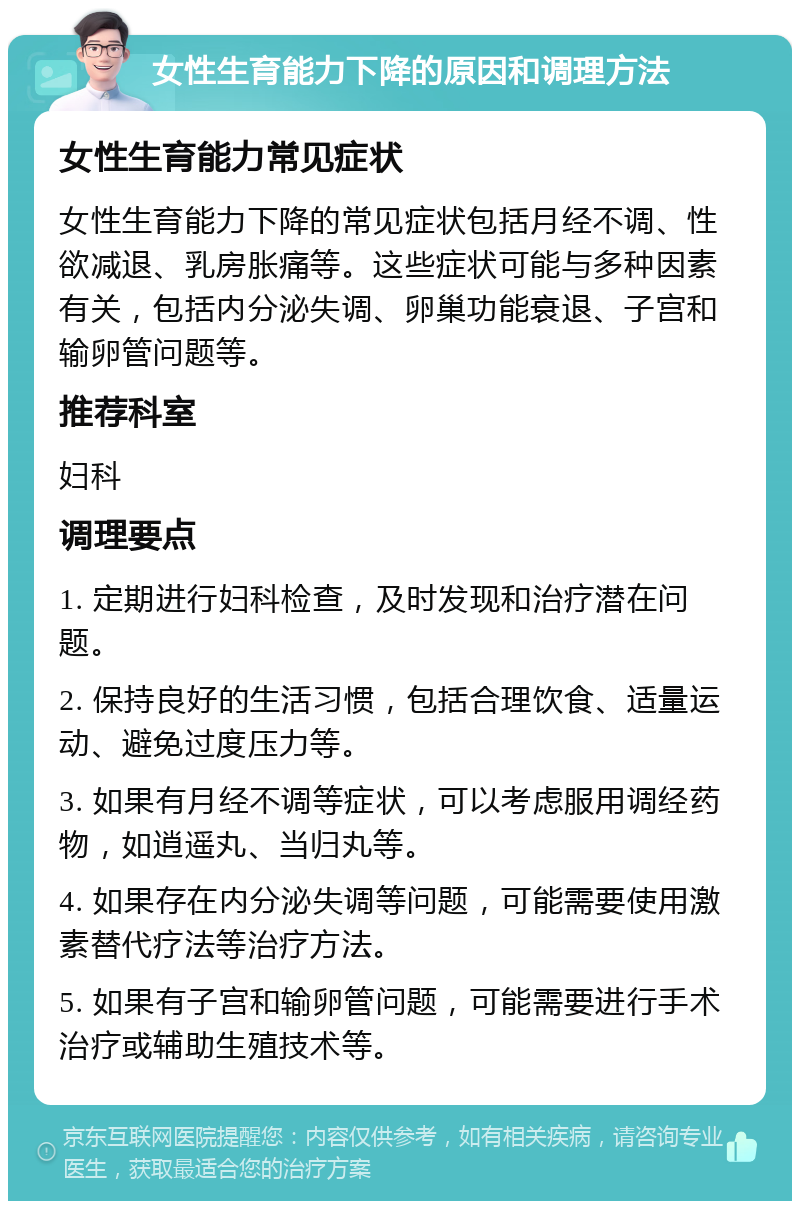 女性生育能力下降的原因和调理方法 女性生育能力常见症状 女性生育能力下降的常见症状包括月经不调、性欲减退、乳房胀痛等。这些症状可能与多种因素有关，包括内分泌失调、卵巢功能衰退、子宫和输卵管问题等。 推荐科室 妇科 调理要点 1. 定期进行妇科检查，及时发现和治疗潜在问题。 2. 保持良好的生活习惯，包括合理饮食、适量运动、避免过度压力等。 3. 如果有月经不调等症状，可以考虑服用调经药物，如逍遥丸、当归丸等。 4. 如果存在内分泌失调等问题，可能需要使用激素替代疗法等治疗方法。 5. 如果有子宫和输卵管问题，可能需要进行手术治疗或辅助生殖技术等。