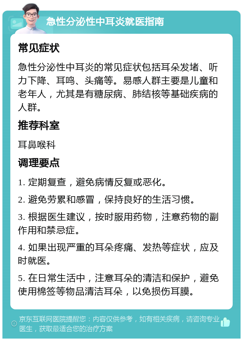 急性分泌性中耳炎就医指南 常见症状 急性分泌性中耳炎的常见症状包括耳朵发堵、听力下降、耳鸣、头痛等。易感人群主要是儿童和老年人，尤其是有糖尿病、肺结核等基础疾病的人群。 推荐科室 耳鼻喉科 调理要点 1. 定期复查，避免病情反复或恶化。 2. 避免劳累和感冒，保持良好的生活习惯。 3. 根据医生建议，按时服用药物，注意药物的副作用和禁忌症。 4. 如果出现严重的耳朵疼痛、发热等症状，应及时就医。 5. 在日常生活中，注意耳朵的清洁和保护，避免使用棉签等物品清洁耳朵，以免损伤耳膜。