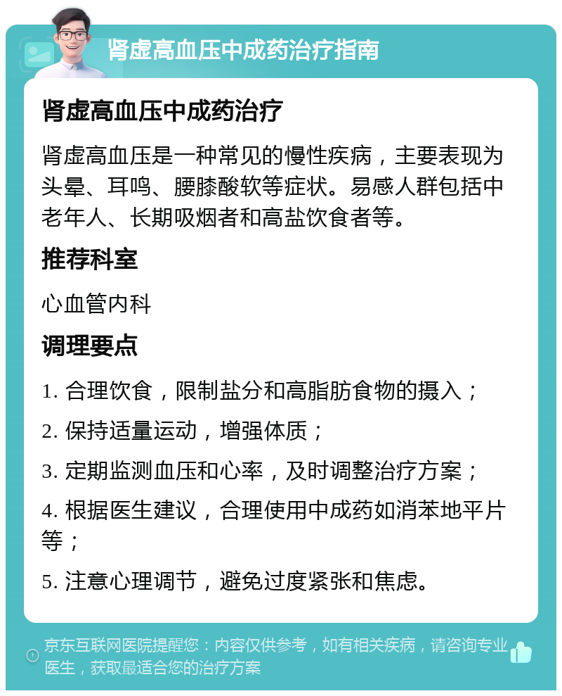 肾虚高血压中成药治疗指南 肾虚高血压中成药治疗 肾虚高血压是一种常见的慢性疾病，主要表现为头晕、耳鸣、腰膝酸软等症状。易感人群包括中老年人、长期吸烟者和高盐饮食者等。 推荐科室 心血管内科 调理要点 1. 合理饮食，限制盐分和高脂肪食物的摄入； 2. 保持适量运动，增强体质； 3. 定期监测血压和心率，及时调整治疗方案； 4. 根据医生建议，合理使用中成药如消苯地平片等； 5. 注意心理调节，避免过度紧张和焦虑。