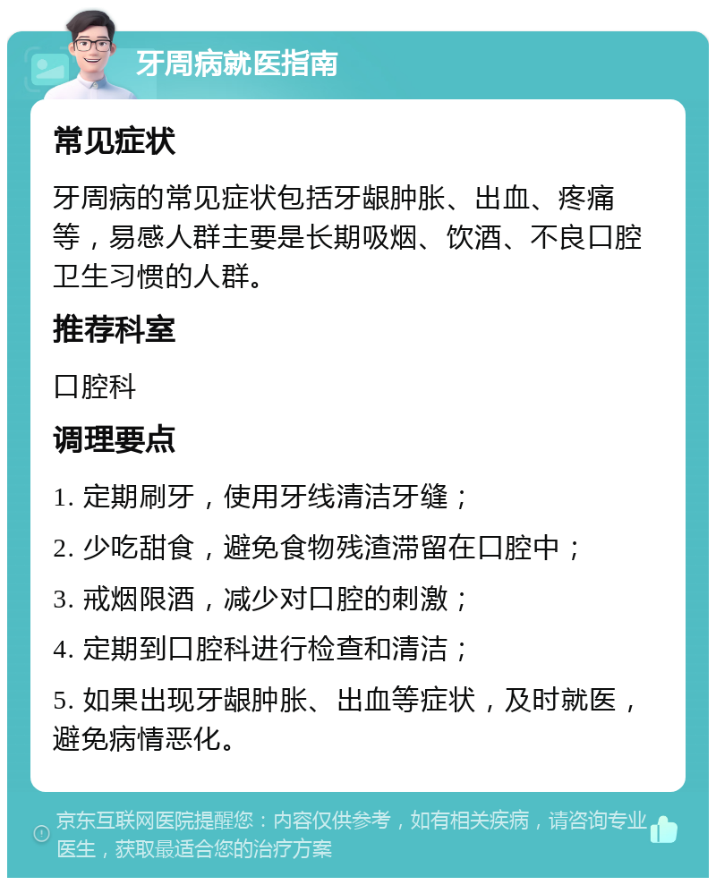 牙周病就医指南 常见症状 牙周病的常见症状包括牙龈肿胀、出血、疼痛等，易感人群主要是长期吸烟、饮酒、不良口腔卫生习惯的人群。 推荐科室 口腔科 调理要点 1. 定期刷牙，使用牙线清洁牙缝； 2. 少吃甜食，避免食物残渣滞留在口腔中； 3. 戒烟限酒，减少对口腔的刺激； 4. 定期到口腔科进行检查和清洁； 5. 如果出现牙龈肿胀、出血等症状，及时就医，避免病情恶化。