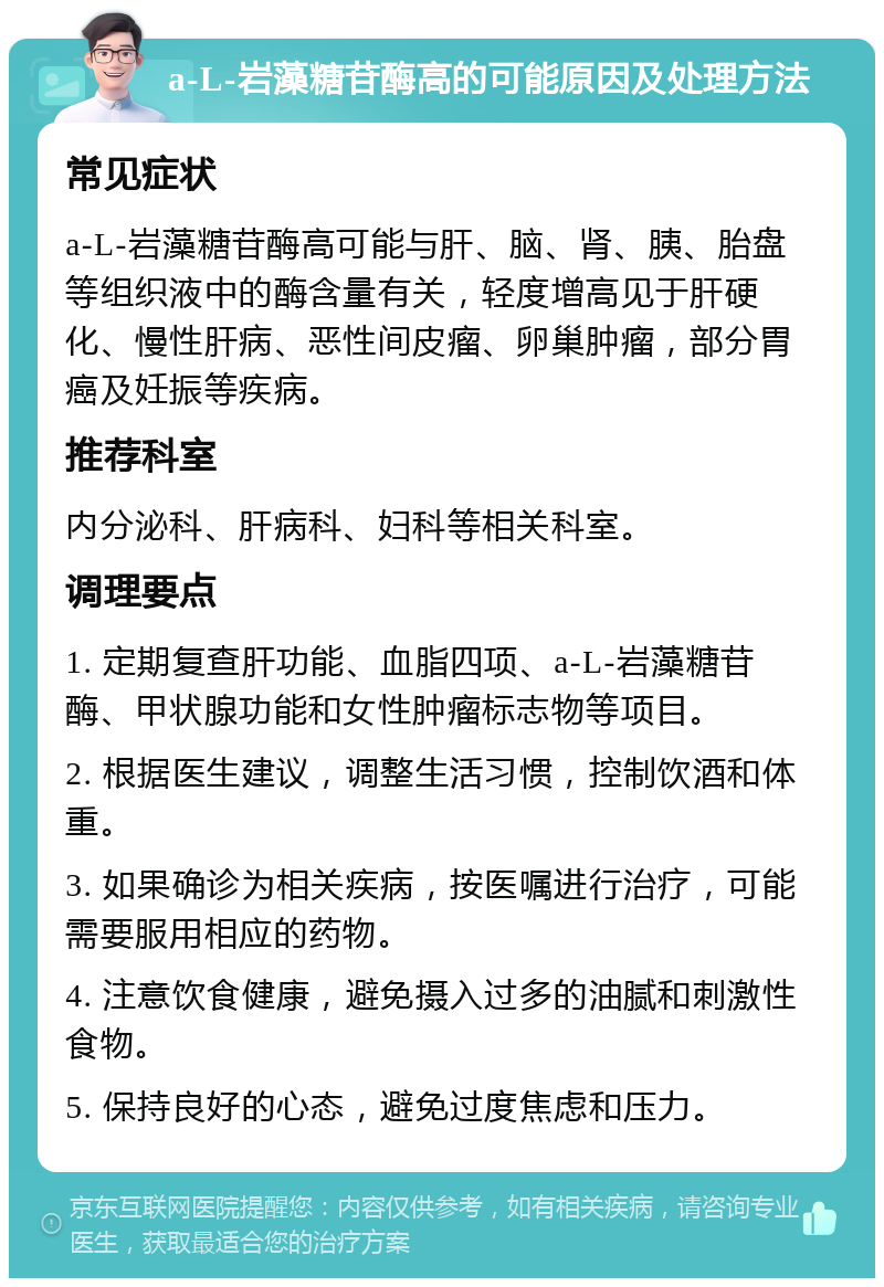 a-L-岩藻糖苷酶高的可能原因及处理方法 常见症状 a-L-岩藻糖苷酶高可能与肝、脑、肾、胰、胎盘等组织液中的酶含量有关，轻度增高见于肝硬化、慢性肝病、恶性间皮瘤、卵巢肿瘤，部分胃癌及妊振等疾病。 推荐科室 内分泌科、肝病科、妇科等相关科室。 调理要点 1. 定期复查肝功能、血脂四项、a-L-岩藻糖苷酶、甲状腺功能和女性肿瘤标志物等项目。 2. 根据医生建议，调整生活习惯，控制饮酒和体重。 3. 如果确诊为相关疾病，按医嘱进行治疗，可能需要服用相应的药物。 4. 注意饮食健康，避免摄入过多的油腻和刺激性食物。 5. 保持良好的心态，避免过度焦虑和压力。