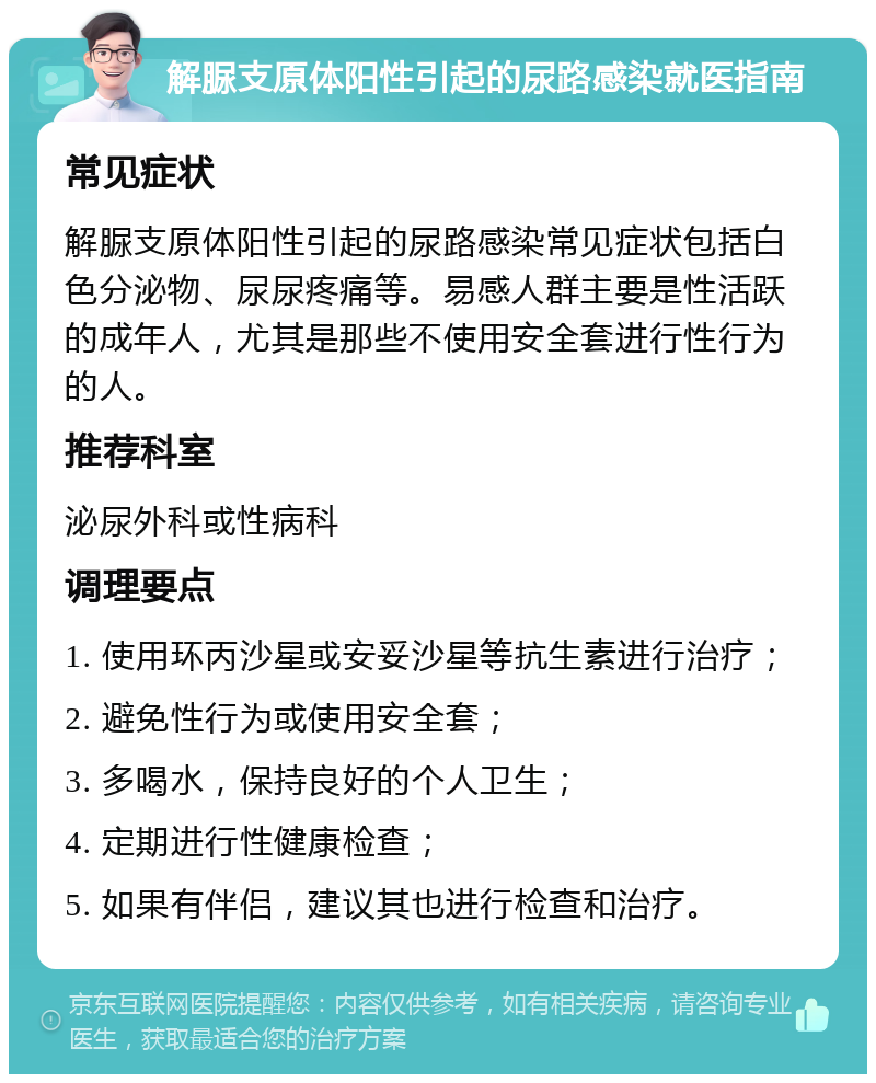 解脲支原体阳性引起的尿路感染就医指南 常见症状 解脲支原体阳性引起的尿路感染常见症状包括白色分泌物、尿尿疼痛等。易感人群主要是性活跃的成年人，尤其是那些不使用安全套进行性行为的人。 推荐科室 泌尿外科或性病科 调理要点 1. 使用环丙沙星或安妥沙星等抗生素进行治疗； 2. 避免性行为或使用安全套； 3. 多喝水，保持良好的个人卫生； 4. 定期进行性健康检查； 5. 如果有伴侣，建议其也进行检查和治疗。