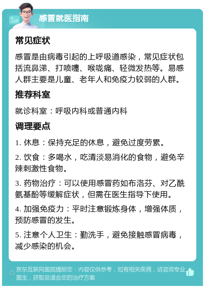 感冒就医指南 常见症状 感冒是由病毒引起的上呼吸道感染，常见症状包括流鼻涕、打喷嚏、喉咙痛、轻微发热等。易感人群主要是儿童、老年人和免疫力较弱的人群。 推荐科室 就诊科室：呼吸内科或普通内科 调理要点 1. 休息：保持充足的休息，避免过度劳累。 2. 饮食：多喝水，吃清淡易消化的食物，避免辛辣刺激性食物。 3. 药物治疗：可以使用感冒药如布洛芬、对乙酰氨基酚等缓解症状，但需在医生指导下使用。 4. 加强免疫力：平时注意锻炼身体，增强体质，预防感冒的发生。 5. 注意个人卫生：勤洗手，避免接触感冒病毒，减少感染的机会。