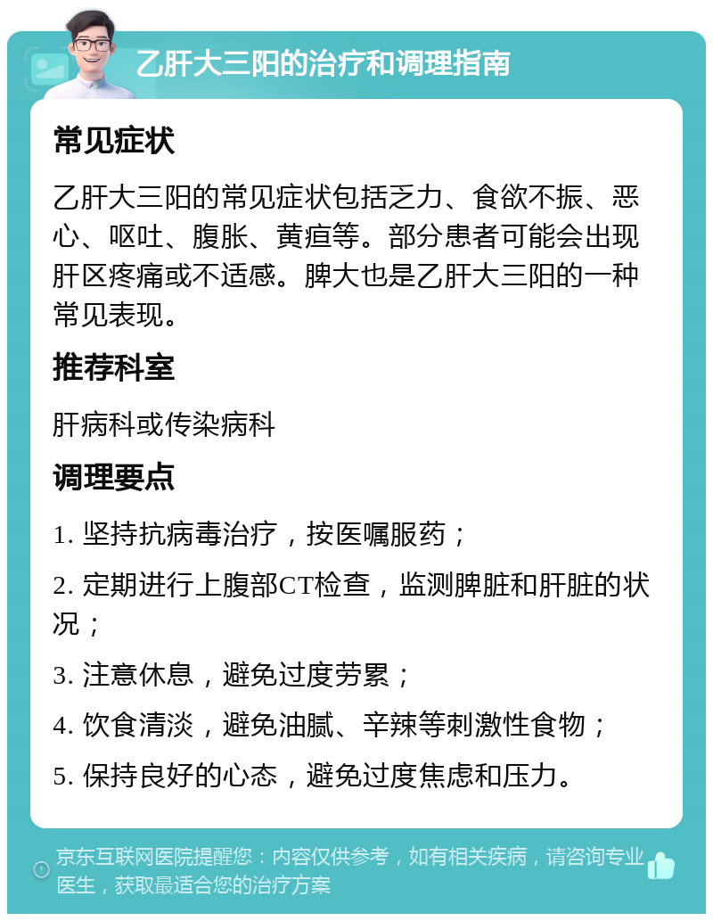 乙肝大三阳的治疗和调理指南 常见症状 乙肝大三阳的常见症状包括乏力、食欲不振、恶心、呕吐、腹胀、黄疸等。部分患者可能会出现肝区疼痛或不适感。脾大也是乙肝大三阳的一种常见表现。 推荐科室 肝病科或传染病科 调理要点 1. 坚持抗病毒治疗，按医嘱服药； 2. 定期进行上腹部CT检查，监测脾脏和肝脏的状况； 3. 注意休息，避免过度劳累； 4. 饮食清淡，避免油腻、辛辣等刺激性食物； 5. 保持良好的心态，避免过度焦虑和压力。