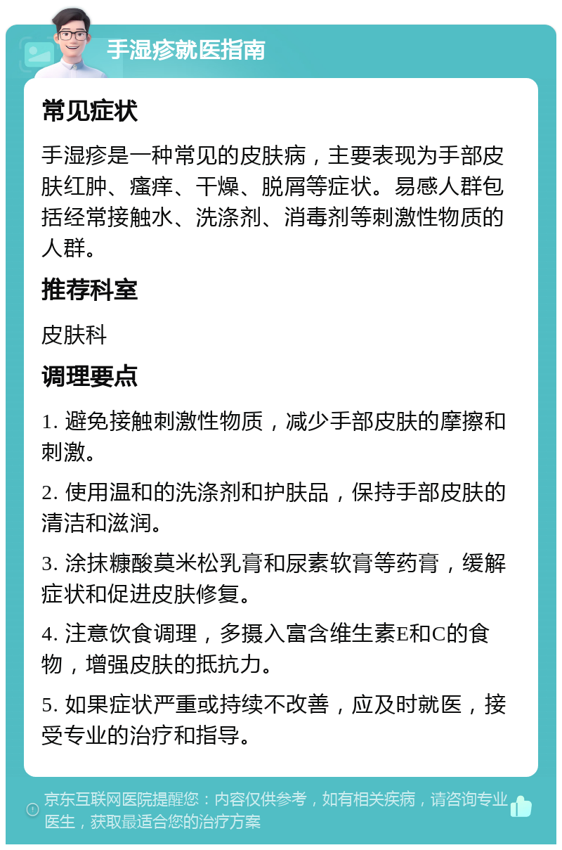 手湿疹就医指南 常见症状 手湿疹是一种常见的皮肤病，主要表现为手部皮肤红肿、瘙痒、干燥、脱屑等症状。易感人群包括经常接触水、洗涤剂、消毒剂等刺激性物质的人群。 推荐科室 皮肤科 调理要点 1. 避免接触刺激性物质，减少手部皮肤的摩擦和刺激。 2. 使用温和的洗涤剂和护肤品，保持手部皮肤的清洁和滋润。 3. 涂抹糠酸莫米松乳膏和尿素软膏等药膏，缓解症状和促进皮肤修复。 4. 注意饮食调理，多摄入富含维生素E和C的食物，增强皮肤的抵抗力。 5. 如果症状严重或持续不改善，应及时就医，接受专业的治疗和指导。