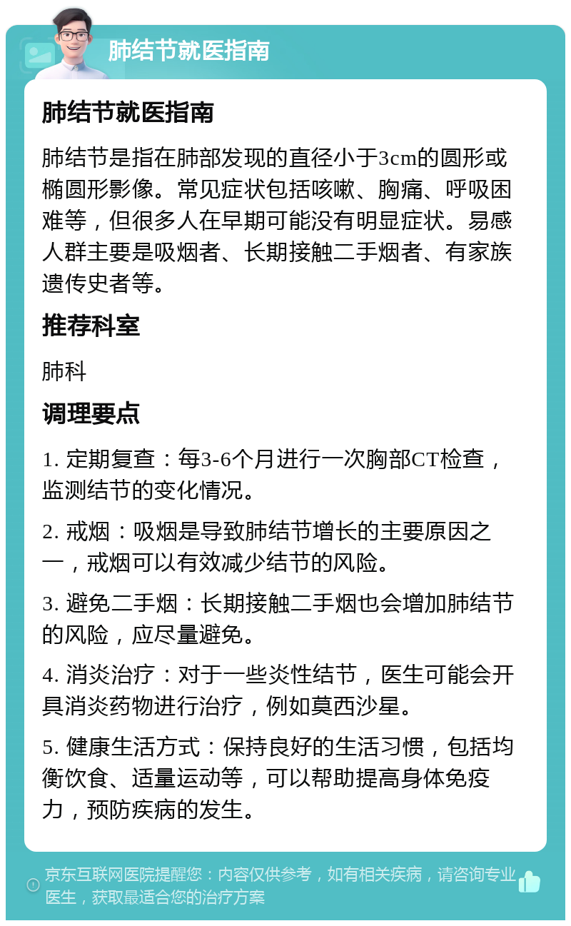 肺结节就医指南 肺结节就医指南 肺结节是指在肺部发现的直径小于3cm的圆形或椭圆形影像。常见症状包括咳嗽、胸痛、呼吸困难等，但很多人在早期可能没有明显症状。易感人群主要是吸烟者、长期接触二手烟者、有家族遗传史者等。 推荐科室 肺科 调理要点 1. 定期复查：每3-6个月进行一次胸部CT检查，监测结节的变化情况。 2. 戒烟：吸烟是导致肺结节增长的主要原因之一，戒烟可以有效减少结节的风险。 3. 避免二手烟：长期接触二手烟也会增加肺结节的风险，应尽量避免。 4. 消炎治疗：对于一些炎性结节，医生可能会开具消炎药物进行治疗，例如莫西沙星。 5. 健康生活方式：保持良好的生活习惯，包括均衡饮食、适量运动等，可以帮助提高身体免疫力，预防疾病的发生。