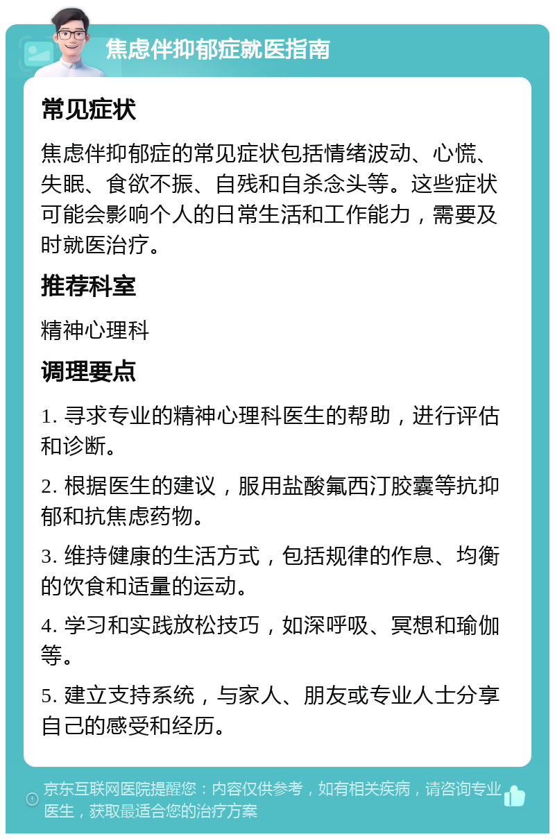 焦虑伴抑郁症就医指南 常见症状 焦虑伴抑郁症的常见症状包括情绪波动、心慌、失眠、食欲不振、自残和自杀念头等。这些症状可能会影响个人的日常生活和工作能力，需要及时就医治疗。 推荐科室 精神心理科 调理要点 1. 寻求专业的精神心理科医生的帮助，进行评估和诊断。 2. 根据医生的建议，服用盐酸氟西汀胶囊等抗抑郁和抗焦虑药物。 3. 维持健康的生活方式，包括规律的作息、均衡的饮食和适量的运动。 4. 学习和实践放松技巧，如深呼吸、冥想和瑜伽等。 5. 建立支持系统，与家人、朋友或专业人士分享自己的感受和经历。