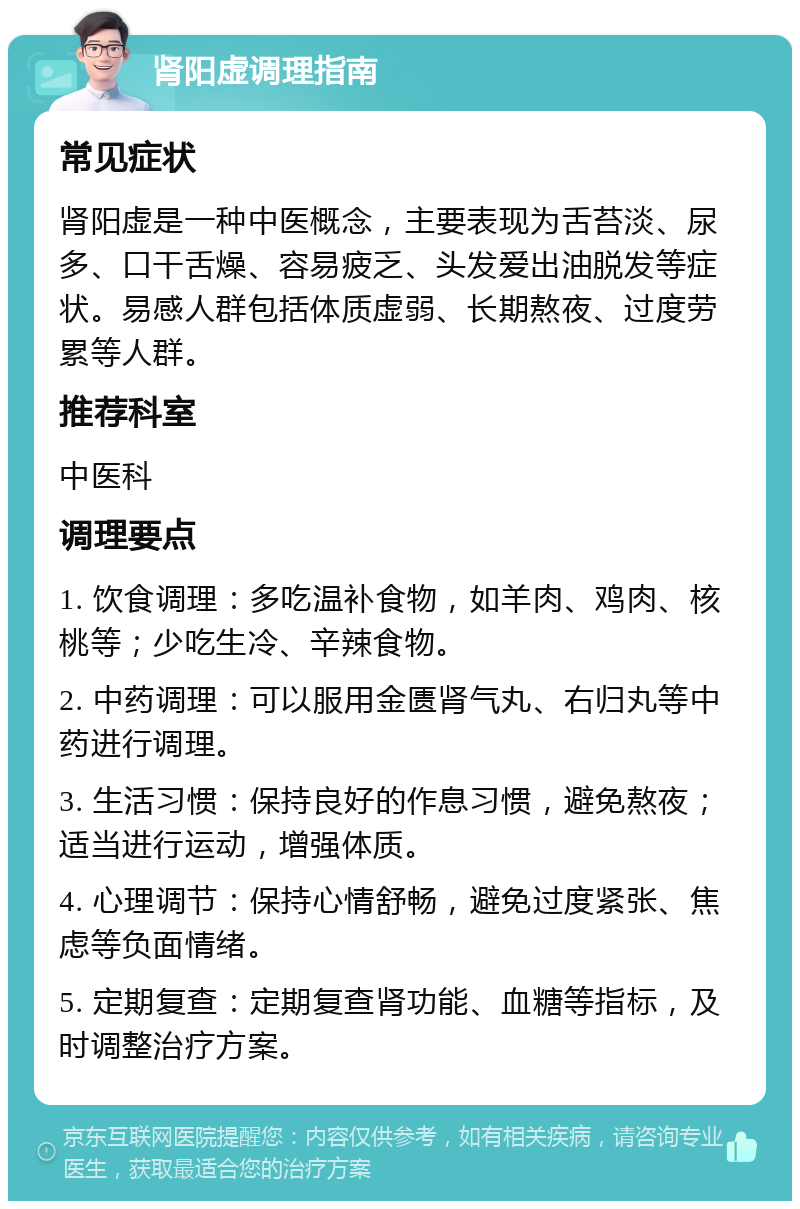 肾阳虚调理指南 常见症状 肾阳虚是一种中医概念，主要表现为舌苔淡、尿多、口干舌燥、容易疲乏、头发爱出油脱发等症状。易感人群包括体质虚弱、长期熬夜、过度劳累等人群。 推荐科室 中医科 调理要点 1. 饮食调理：多吃温补食物，如羊肉、鸡肉、核桃等；少吃生冷、辛辣食物。 2. 中药调理：可以服用金匮肾气丸、右归丸等中药进行调理。 3. 生活习惯：保持良好的作息习惯，避免熬夜；适当进行运动，增强体质。 4. 心理调节：保持心情舒畅，避免过度紧张、焦虑等负面情绪。 5. 定期复查：定期复查肾功能、血糖等指标，及时调整治疗方案。