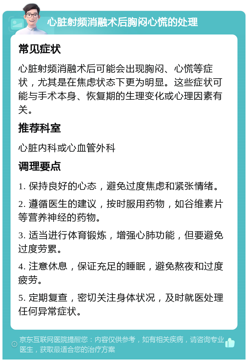 心脏射频消融术后胸闷心慌的处理 常见症状 心脏射频消融术后可能会出现胸闷、心慌等症状，尤其是在焦虑状态下更为明显。这些症状可能与手术本身、恢复期的生理变化或心理因素有关。 推荐科室 心脏内科或心血管外科 调理要点 1. 保持良好的心态，避免过度焦虑和紧张情绪。 2. 遵循医生的建议，按时服用药物，如谷维素片等营养神经的药物。 3. 适当进行体育锻炼，增强心肺功能，但要避免过度劳累。 4. 注意休息，保证充足的睡眠，避免熬夜和过度疲劳。 5. 定期复查，密切关注身体状况，及时就医处理任何异常症状。