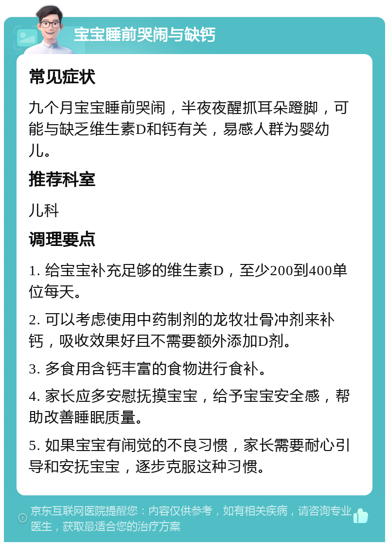 宝宝睡前哭闹与缺钙 常见症状 九个月宝宝睡前哭闹，半夜夜醒抓耳朵蹬脚，可能与缺乏维生素D和钙有关，易感人群为婴幼儿。 推荐科室 儿科 调理要点 1. 给宝宝补充足够的维生素D，至少200到400单位每天。 2. 可以考虑使用中药制剂的龙牧壮骨冲剂来补钙，吸收效果好且不需要额外添加D剂。 3. 多食用含钙丰富的食物进行食补。 4. 家长应多安慰抚摸宝宝，给予宝宝安全感，帮助改善睡眠质量。 5. 如果宝宝有闹觉的不良习惯，家长需要耐心引导和安抚宝宝，逐步克服这种习惯。