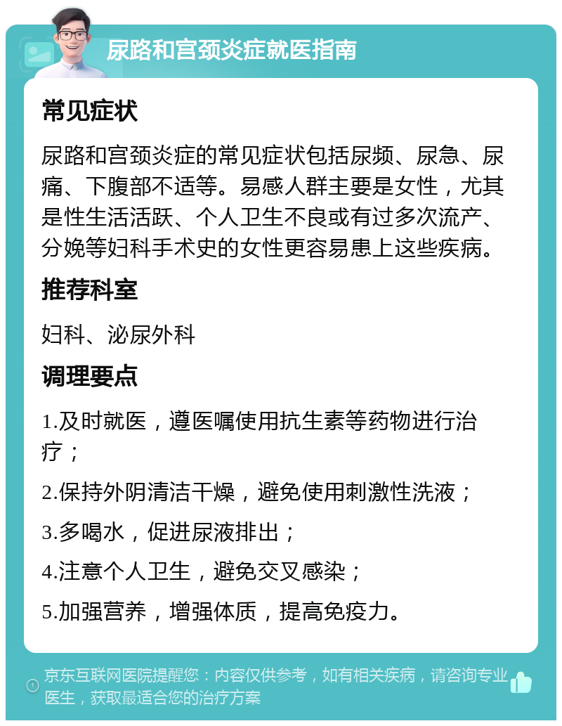 尿路和宫颈炎症就医指南 常见症状 尿路和宫颈炎症的常见症状包括尿频、尿急、尿痛、下腹部不适等。易感人群主要是女性，尤其是性生活活跃、个人卫生不良或有过多次流产、分娩等妇科手术史的女性更容易患上这些疾病。 推荐科室 妇科、泌尿外科 调理要点 1.及时就医，遵医嘱使用抗生素等药物进行治疗； 2.保持外阴清洁干燥，避免使用刺激性洗液； 3.多喝水，促进尿液排出； 4.注意个人卫生，避免交叉感染； 5.加强营养，增强体质，提高免疫力。