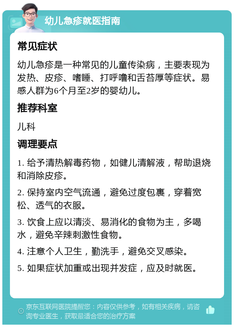 幼儿急疹就医指南 常见症状 幼儿急疹是一种常见的儿童传染病，主要表现为发热、皮疹、嗜睡、打呼噜和舌苔厚等症状。易感人群为6个月至2岁的婴幼儿。 推荐科室 儿科 调理要点 1. 给予清热解毒药物，如健儿清解液，帮助退烧和消除皮疹。 2. 保持室内空气流通，避免过度包裹，穿着宽松、透气的衣服。 3. 饮食上应以清淡、易消化的食物为主，多喝水，避免辛辣刺激性食物。 4. 注意个人卫生，勤洗手，避免交叉感染。 5. 如果症状加重或出现并发症，应及时就医。