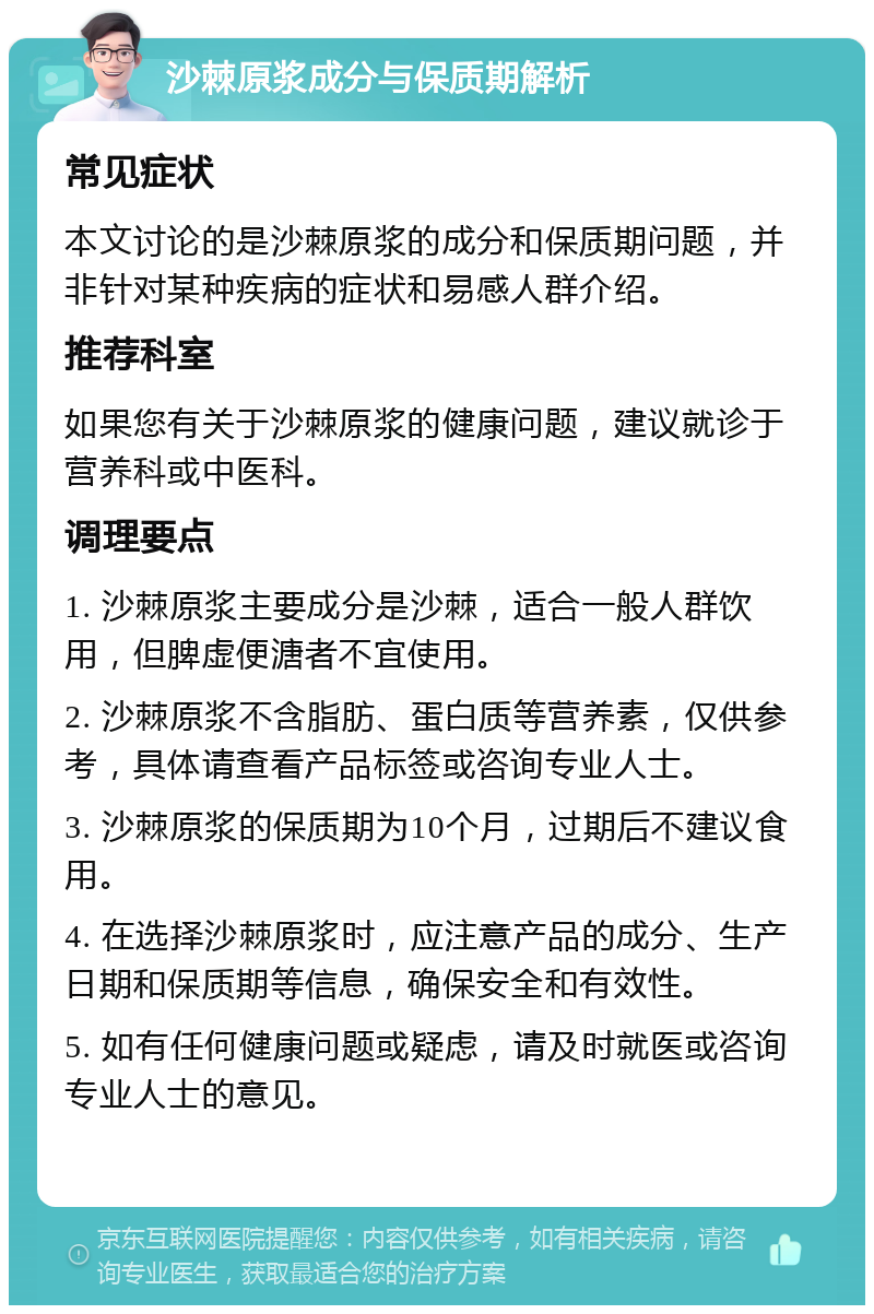 沙棘原浆成分与保质期解析 常见症状 本文讨论的是沙棘原浆的成分和保质期问题，并非针对某种疾病的症状和易感人群介绍。 推荐科室 如果您有关于沙棘原浆的健康问题，建议就诊于营养科或中医科。 调理要点 1. 沙棘原浆主要成分是沙棘，适合一般人群饮用，但脾虚便溏者不宜使用。 2. 沙棘原浆不含脂肪、蛋白质等营养素，仅供参考，具体请查看产品标签或咨询专业人士。 3. 沙棘原浆的保质期为10个月，过期后不建议食用。 4. 在选择沙棘原浆时，应注意产品的成分、生产日期和保质期等信息，确保安全和有效性。 5. 如有任何健康问题或疑虑，请及时就医或咨询专业人士的意见。