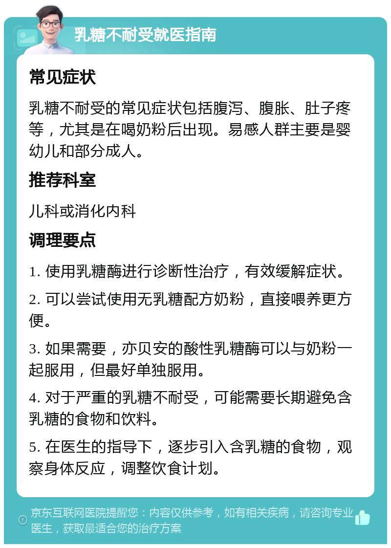 乳糖不耐受就医指南 常见症状 乳糖不耐受的常见症状包括腹泻、腹胀、肚子疼等，尤其是在喝奶粉后出现。易感人群主要是婴幼儿和部分成人。 推荐科室 儿科或消化内科 调理要点 1. 使用乳糖酶进行诊断性治疗，有效缓解症状。 2. 可以尝试使用无乳糖配方奶粉，直接喂养更方便。 3. 如果需要，亦贝安的酸性乳糖酶可以与奶粉一起服用，但最好单独服用。 4. 对于严重的乳糖不耐受，可能需要长期避免含乳糖的食物和饮料。 5. 在医生的指导下，逐步引入含乳糖的食物，观察身体反应，调整饮食计划。