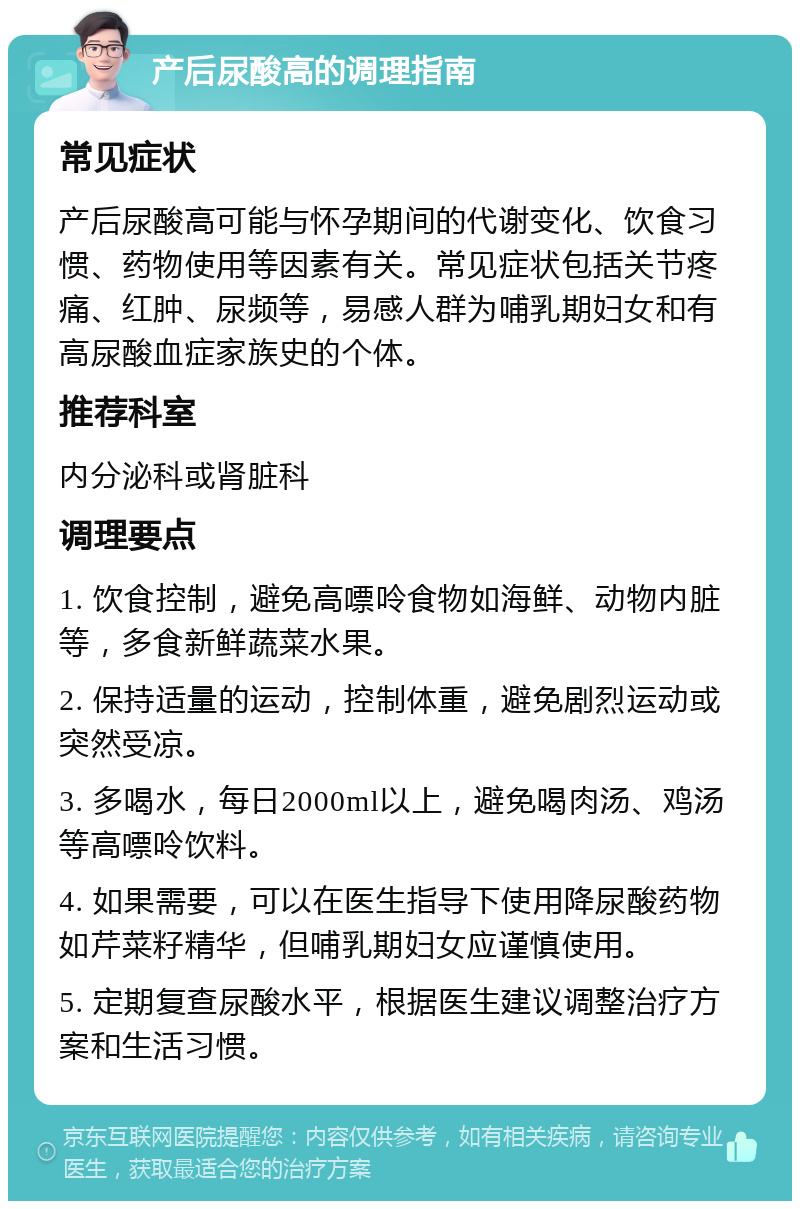 产后尿酸高的调理指南 常见症状 产后尿酸高可能与怀孕期间的代谢变化、饮食习惯、药物使用等因素有关。常见症状包括关节疼痛、红肿、尿频等，易感人群为哺乳期妇女和有高尿酸血症家族史的个体。 推荐科室 内分泌科或肾脏科 调理要点 1. 饮食控制，避免高嘌呤食物如海鲜、动物内脏等，多食新鲜蔬菜水果。 2. 保持适量的运动，控制体重，避免剧烈运动或突然受凉。 3. 多喝水，每日2000ml以上，避免喝肉汤、鸡汤等高嘌呤饮料。 4. 如果需要，可以在医生指导下使用降尿酸药物如芹菜籽精华，但哺乳期妇女应谨慎使用。 5. 定期复查尿酸水平，根据医生建议调整治疗方案和生活习惯。