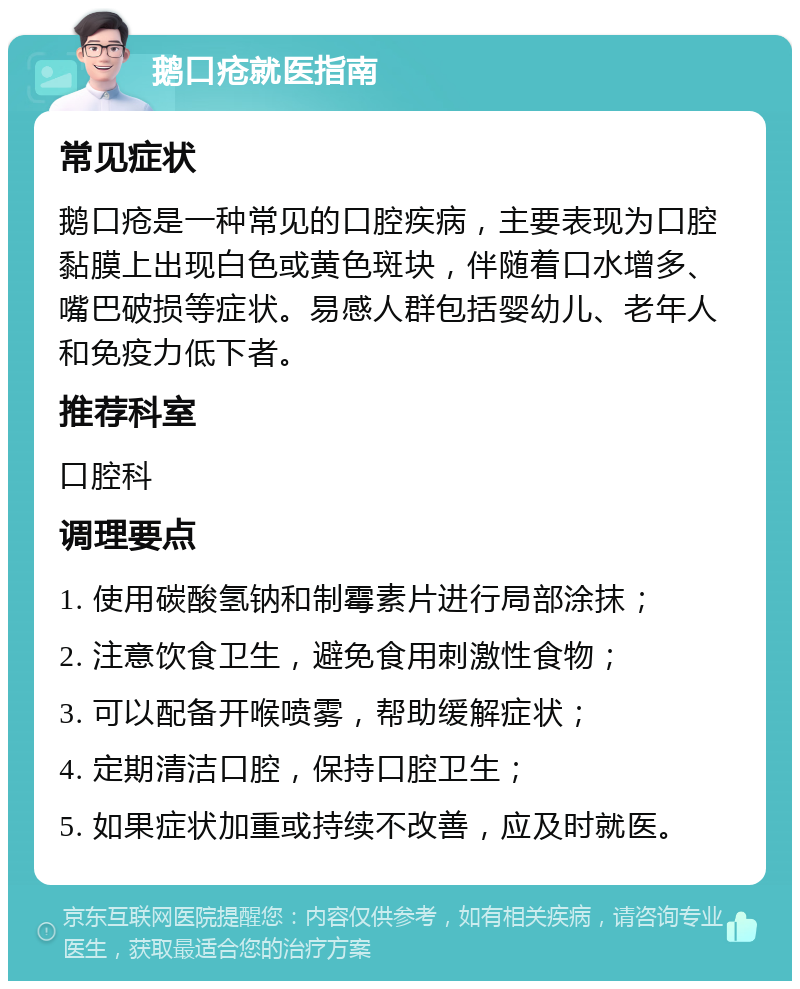 鹅口疮就医指南 常见症状 鹅口疮是一种常见的口腔疾病，主要表现为口腔黏膜上出现白色或黄色斑块，伴随着口水增多、嘴巴破损等症状。易感人群包括婴幼儿、老年人和免疫力低下者。 推荐科室 口腔科 调理要点 1. 使用碳酸氢钠和制霉素片进行局部涂抹； 2. 注意饮食卫生，避免食用刺激性食物； 3. 可以配备开喉喷雾，帮助缓解症状； 4. 定期清洁口腔，保持口腔卫生； 5. 如果症状加重或持续不改善，应及时就医。