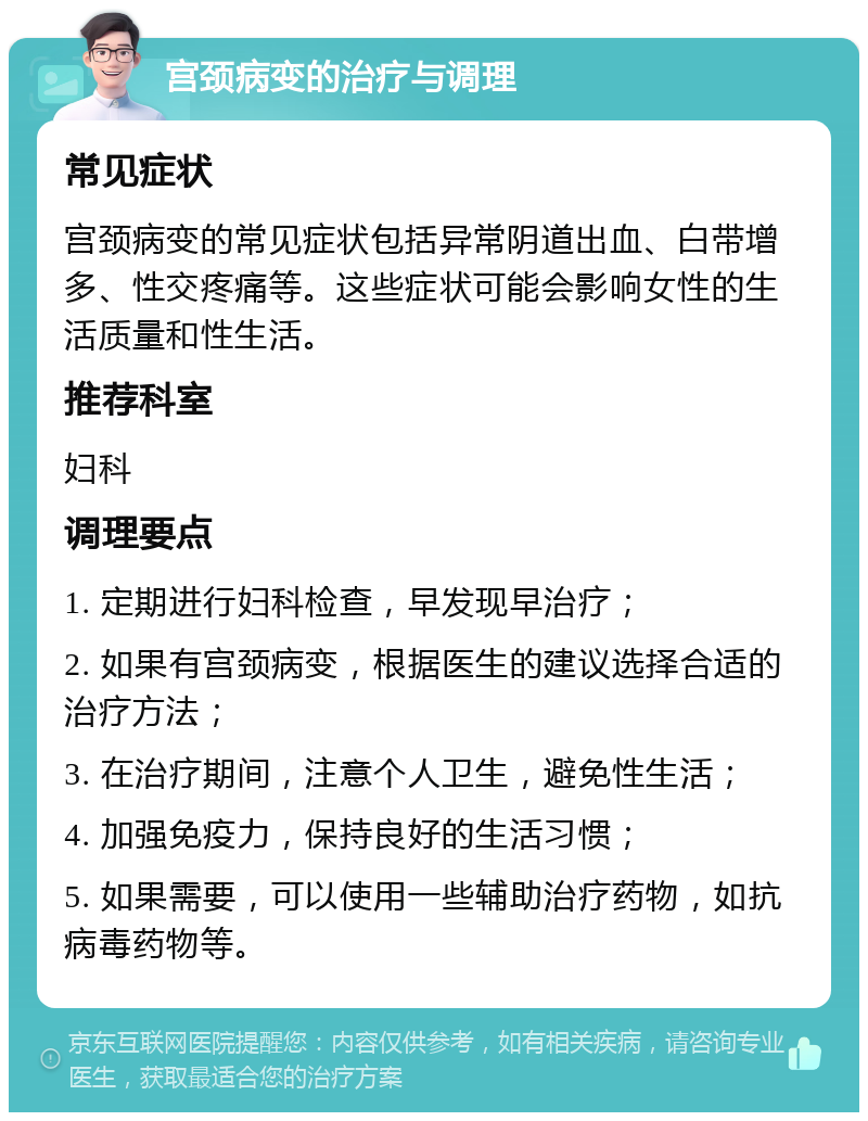 宫颈病变的治疗与调理 常见症状 宫颈病变的常见症状包括异常阴道出血、白带增多、性交疼痛等。这些症状可能会影响女性的生活质量和性生活。 推荐科室 妇科 调理要点 1. 定期进行妇科检查，早发现早治疗； 2. 如果有宫颈病变，根据医生的建议选择合适的治疗方法； 3. 在治疗期间，注意个人卫生，避免性生活； 4. 加强免疫力，保持良好的生活习惯； 5. 如果需要，可以使用一些辅助治疗药物，如抗病毒药物等。